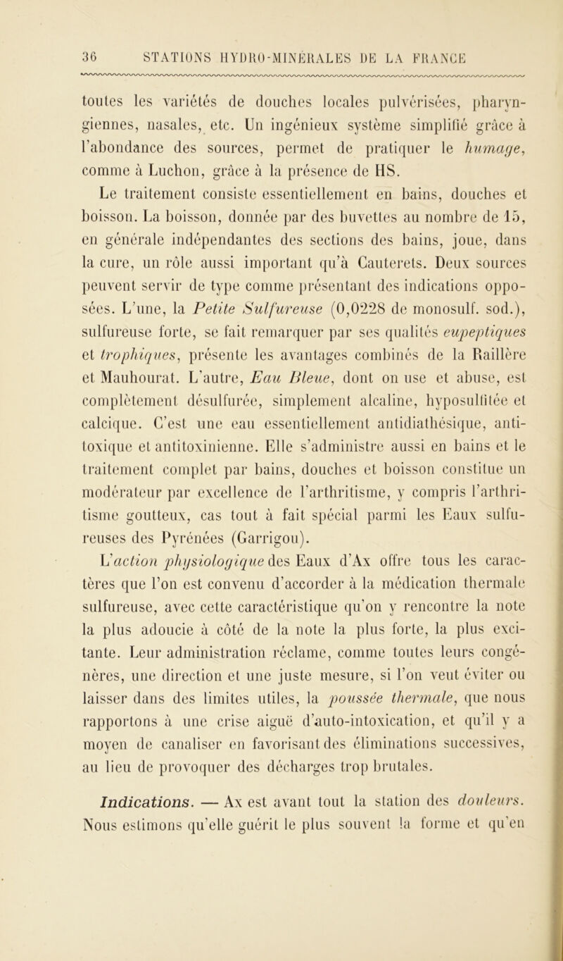 toutes les variétés de douches locales pulvérisées, pharyn- giennes, nasales, etc. Un ingénieux système simplifié grâce à l’abondance des sources, permet de pratiquer le humage, comme à Luchon, grâce â la présence de HS. Le traitement consiste essentiellement en bains, douches et boisson. La boisson, donnée par des buvettes au nombre de 15, en générale indépendantes des sections des bains, joue, dans la cure, un rôle aussi important qu’à Cauterets. Deux sources peuvent servir de type comme présentant des indications oppo- sées. L’une, la Petite Sulfureuse (0,0228 de monosuif, sod.), sulfureuse forte, se fait remarquer par ses qualités eupeptiques et trophiques, présente les avantages combinés de la Raillère et Mauhourat. L’autre, Eau Bleue, dont on use et abuse, est complètement désulfurée, simplement alcaline, hyposulütée et calcique. C’est une eau essentiellement antidiatbésique, anti- toxique et antitoxinienne. Elle s’administre aussi en bains et le traitement complet par bains, douches et boisson constitue un modérateur par excellence de l’arthritisme, y compris l’arthri- tisme goutteux, cas tout à fait spécial parmi les Eaux sulfu- reuses des Pyrénées (Garrigou). \!action physiologique des Eaux d’Ax offre tous les carac- tères que l’on est convenu d’accorder à la médication thermale sulfureuse, avec cette caractéristique qu’on y rencontre la note la plus adoucie à côté de la note la plus forte, la plus exci- tante. Leur administration réclame, comme toutes leurs congé- nères, une direction et une juste mesure, si l’on veut éviter ou laisser dans des limites utiles, la poussée thermale, que nous rapportons à une crise aiguë d’auto-intoxication, et qu’il y a moyen de canaliser en favorisant des éliminations successives, au lieu de provoquer des décharges trop brutales. Indications. — Ax est avant tout la station des douleurs. Nous estimons qu’elle guérit le plus souvent la lorme et qu’en