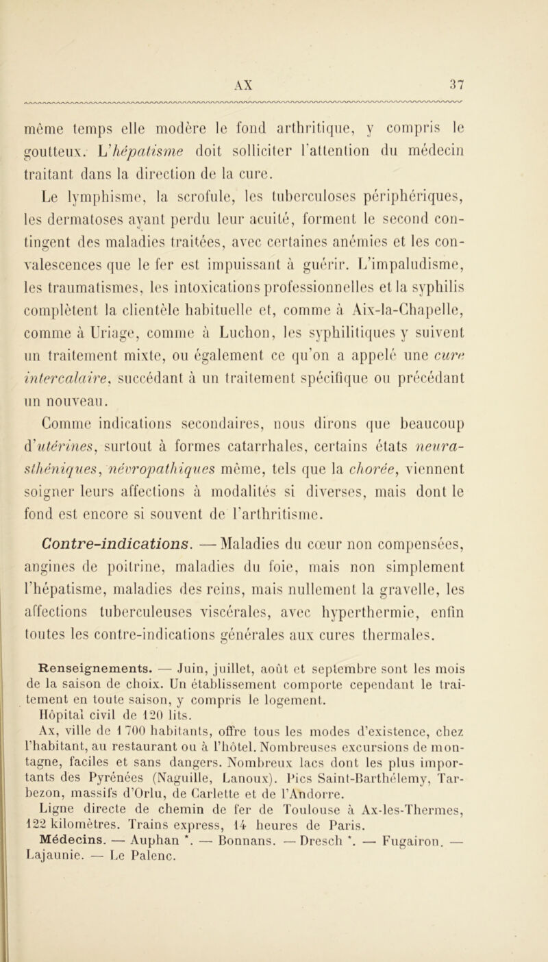 meme temps elle modère le fond arthritique, y compris le goutteux. Vhépatisme doit solliciter l'attention du médecin traitant dans la direction de la cure. Le lymphisme, la scrofule, les tuberculoses périphériques, les dermatoses ayant perdu leur acuité, forment le second con- tingent des maladies traitées, avec certaines anémies et les con- valescences que le fer est impuissant à guérir. L’impaludisme, les traumatismes, les intoxications professionnelles et la syphilis complètent la clientèle habituelle et, comme à Aix-la-Chapelle, comme à Uriage, comme à Ludion, les syphilitiques y suivent un traitement mixte, ou également ce qu’on a appelé une cure intercalaire, succédant à un traitement spécifique ou précédant un nouveau. Comme indications secondaires, nous dirons que beaucoup d'utérines, surtout à formes catarrhales, certains états neura- sthéniques , névropathiques môme, tels que la chorée, viennent soigner leurs affections à modalités si diverses, mais dont le fond est encore si souvent de l’arthritisme. Contre-indications. —Maladies du cœur non compensées, angines de poitrine, maladies du foie, mais non simplement l’hépatisme, maladies des reins, mais nullement la gravelle, les affections tuberculeuses viscérales, avec hyperthermie, enfin toutes les contre-indications générales aux cures thermales. Renseignements. — Juin, juillet, août et septembre sont les mois de la saison de choix. Un établissement comporte cependant le trai- tement en toute saison, y compris le logement. Hôpital civil de 120 lits. Ax, ville de 1 700 habitants, offre tous les modes d’existence, chez l’habitant, au restaurant ou à l’hôtel. Nombreuses excursions de mon- tagne, faciles et sans dangers. Nombreux lacs dont les plus impor- tants des Pyrénées (Naguille, Lanoux). Pics Saint-Barthélemy, Tar- bezon, massifs d’Orlu, de Carlette et de l’Andorre. Ligne directe de chemin de fer de Toulouse à Ax-les-Thermes, 122 kilomètres. Trains express, 14 heures de Paris. Médecins. — Auphan *. — Bonnans. — Dresch *. — Fugairon. — Lajaunie. — Le Palenc.