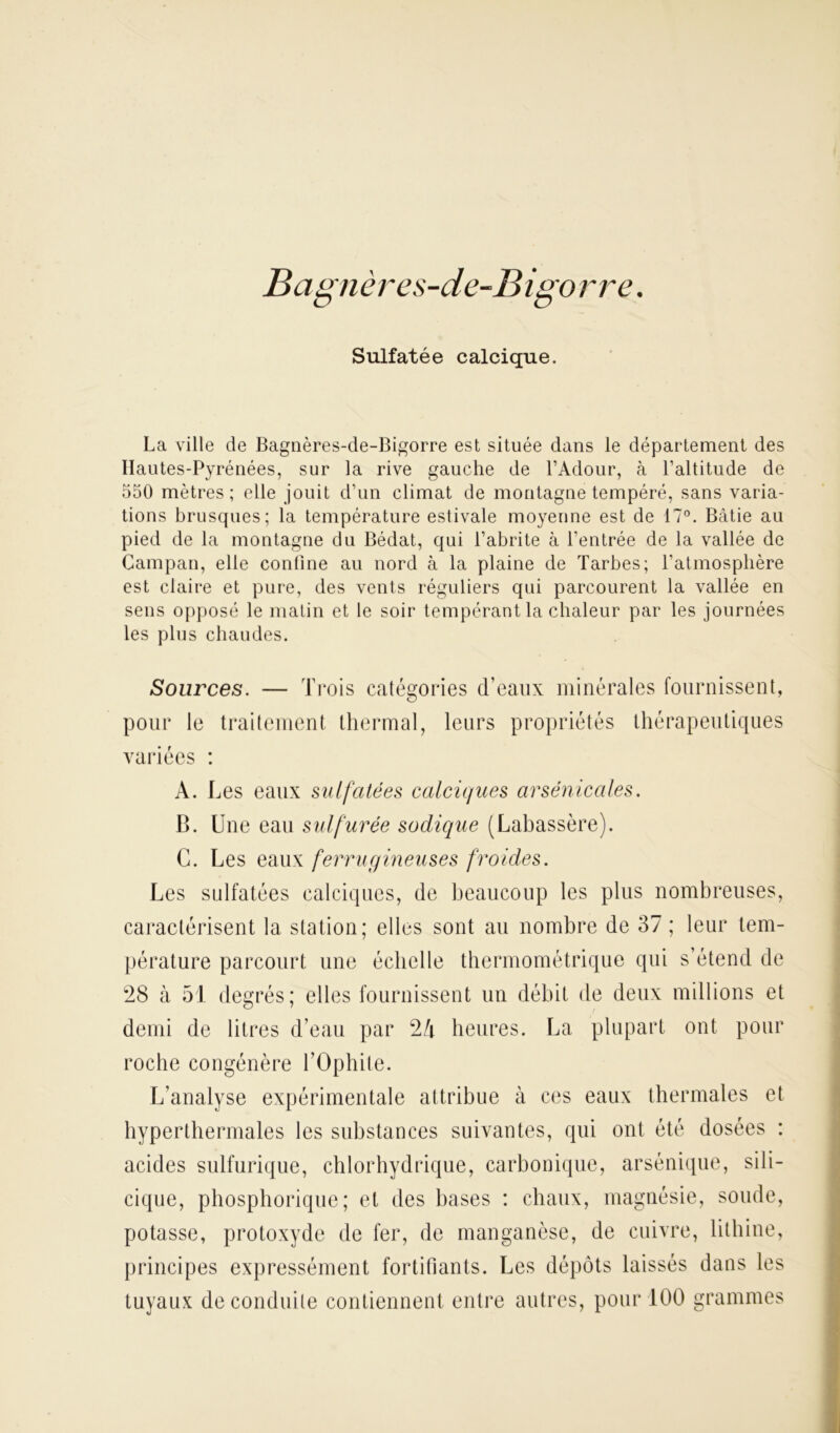 B agn è res-de-B igo rre. Sulfatée calcique. La ville de Bagnères-de-Bigorre est située dans le département des Hautes-Pyrénées, sur la rive gauche de l’Adour, à l’altitude de 550 mètres; elle jouit d’un climat de montagne tempéré, sans varia- tions brusques; la température estivale moyenne est de 17°. Bâtie au pied de la montagne du Bédat, qui l’abrite à l’entrée de la vallée de Campan, elle confine au nord à la plaine de Tarbes; l’atmosphère est claire et pure, des vents réguliers qui parcourent la vallée en sens opposé le matin et le soir tempérant la chaleur par les journées les plus chaudes. Sources. — Trois catégories d’eaux minérales fournissent, pour le traitement thermal, leurs propriétés thérapeutiques variées : A. Les eaux sulfatées calciques arsenicales. B. Une eau sulfurée sodique (Labassère). C. Les eaux ferrugineuses froides. Les sulfatées calciques, de beaucoup les plus nombreuses, caractérisent la station; elles sont au nombre de 37 ; leur tem- pérature parcourt une échelle thermométrique qui s’étend de 28 à 51 degrés; elles fournissent un débit de deux millions et demi de litres d’eau par 2/t heures. La plupart ont pour roche congénère l’Ophite. L’analyse expérimentale attribue à ces eaux thermales et hyperthermales les substances suivantes, qui ont été dosées : acides sulfurique, chlorhydrique, carbonique, arsénique, sili- cique, phosphorique; et des bases : chaux, magnésie, soude, potasse, protoxyde de fer, de manganèse, de cuivre, lithine, principes expressément fortifiants. Les dépôts laissés dans les tuyaux de conduite contiennent entre autres, pour 100 grammes