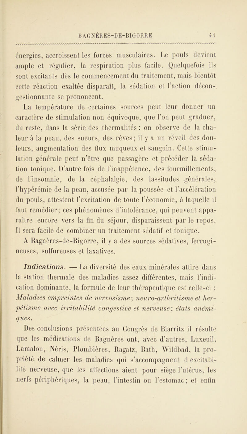 énergies, accroissent les forces musculaires. Le pouls devient ample et régulier, la respiration plus facile. Quelquefois ils sont excitants dès le commencement du traitement, mais bientôt cette réaction exaltée disparaît, la sédation et l’action décon- gestionnante se prononcent. La température de certaines sources peut leur donner un caractère de stimulation non équivoque, que l’on peut graduer, du reste, dans la série des thermalités : on observe de la cha- leur à la peau, des sueurs, des rêves; il y a un réveil des dou- leurs, augmentation des llux muqueux et sanguin. Cette stimu- lation générale peut n’êtrc que passagère et précéder la séda- tion tonique. D’autre fois de l’inappétence, des fourmillements, de l’insomnie, de la céphalalgie, des lassitudes générales, l’hypérémie de la peau, accusée par la poussée et l’accélération du pouls, attestent l’excitation de toute l'économie, à laquelle il faut remédier; ces phénomènes d’intolérance, qui peuvent appa- raître encore vers la fin du séjour, disparaissent par le repos. 11 sera facile de combiner un traitement sédatif et tonique. A Bagnères-de-Bigorre, il y a des sources sédatives, ferrugi- neuses, sulfureuses et laxatives. Indications. — La diversité des eaux minérales attire dans la station thermale des maladies assez différentes, mais l’indi- cation dominante, la formule de leur thérapeutique est celle-ci : Maladies empreintes de nervosisme ; neuro-arthritisme et her- pétisme avec irritabilité congestive et nerveuse ; états anémi- ques. Des conclusions présentées au Congrès de Biarritz il résulte que les médications de Bagnères ont, avec d’autres, LuxeuiL Lamalou, Néris, Plombières, Ragatz, Bath, Wildbad, la pro- priété de calmer les maladies qui s’accompagnent d excitabi- lité nerveuse, que les affections aient pour siège l’utérus, les nerfs périphériques, la peau, l’intestin ou l’estomac; et enfin