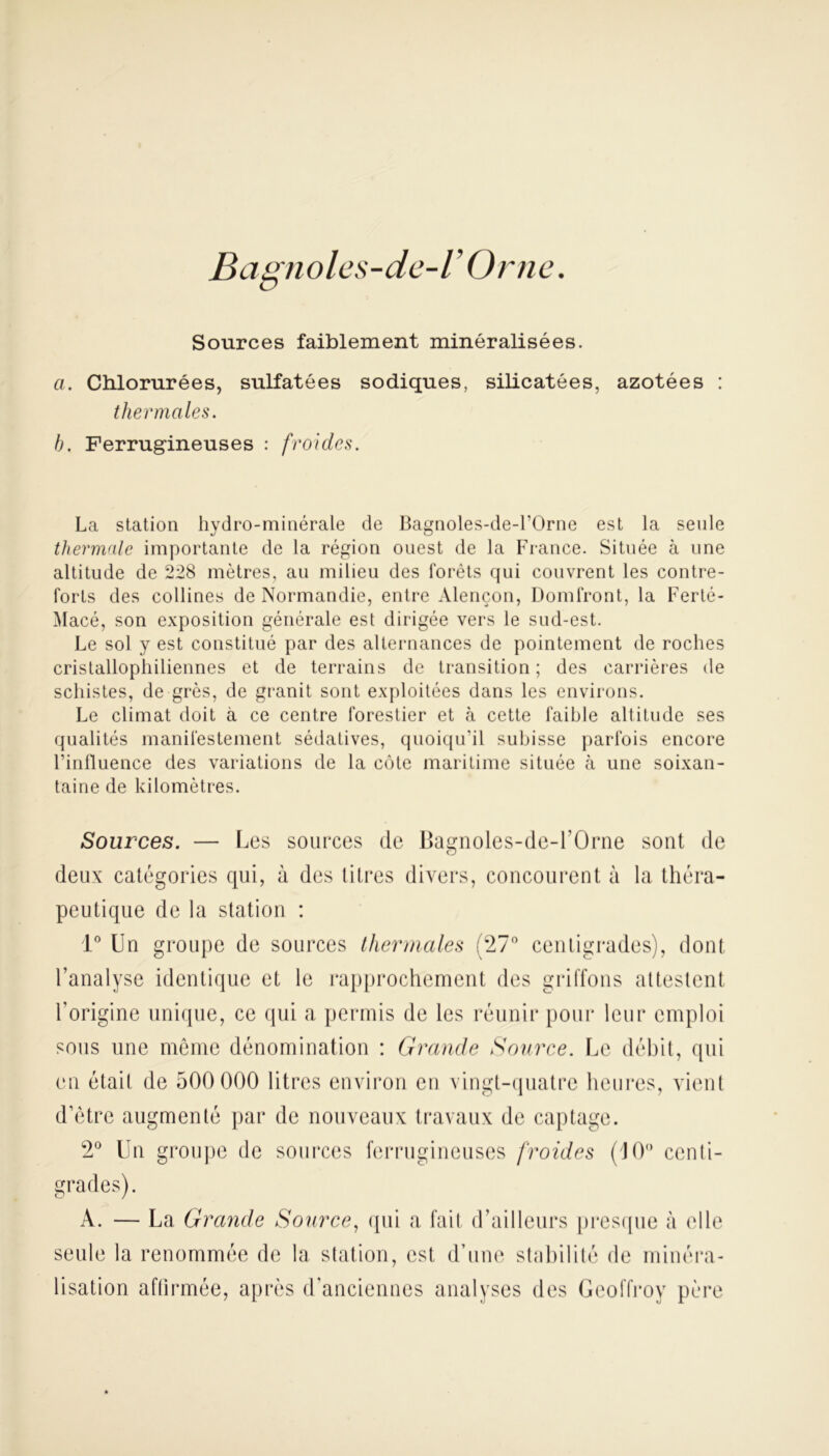 Bagnoles-cLe-V Orne. Sources faiblement minéralisées. a. Chlorurées, sulfatées sodiques, silicatées, azotées : thermales. h. Ferrugineuses : froides. La station hydro-minérale de Bagnoles-de-l’Orne est la seule thermale importante de la région ouest de la France. Située à une altitude de 228 mètres, au milieu des l'orêts qui couvrent les contre- forts des collines de Normandie, entre Alençon, Domfront, la Ferté- Macé, son exposition générale est dirigée vers le sud-est. Le sol y est constitué par des alternances de pointement de roches cristallophiliennes et de terrains de transition ; des carrières de schistes, de grès, de granit sont exploitées dans les environs. Le climat doit à ce centre forestier et à cette faible altitude ses qualités manifestement sédatives, quoiqu’il subisse parfois encore l’influence des variations de la côte maritime située à une soixan- taine de kilomètres. Sources. — Les sources de Bagnoles-de-l’Orne sont de O deux catégories qui, à des litres divers, concourent à la théra- peutique de la station : 1° Un groupe de sources thermales (27° centigrades), dont l’analyse identique et le rapprochement des griffons attestent l’origine unique, ce qui a permis de les réunir pour leur emploi sous une même dénomination : Grande Source. Le débit, qui en était de 500 000 litres environ en vingt-quatre heures, vient d’être augmenté par de nouveaux travaux de captage. 2° Un groupe de sources ferrugineuses froides (J0° centi- grades). A. — La Grande Source, qui a fait d’ailleurs presque à elle seule la renommée de la station, est d’une stabilité de minéra- lisation affirmée, après d’anciennes analyses des Geoffroy père