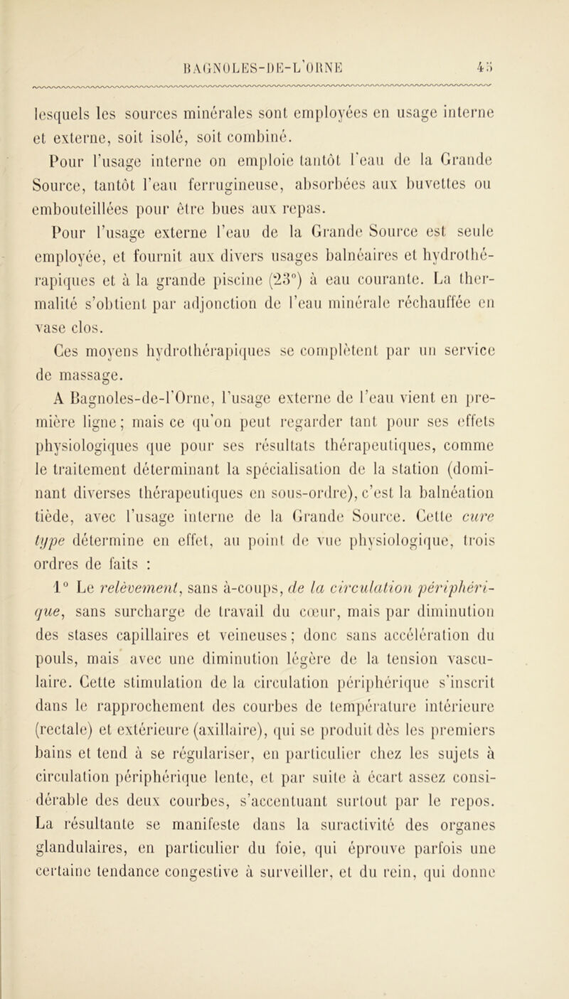 lesquels les sources minérales sont employées en usage interne et externe, soit isolé, soit combiné. Pour l’usage interne on emploie tantôt l'eau de la Grande Source, tantôt l'eau ferrugineuse, absorbées aux buvettes ou embouteillées pour être bues aux repas. Pour l’usage externe l’eau de la Grande Source est seule employée, et fournit aux divers usages balnéaires et hydrothé- rapiques et à la grande piscine (23°) à eau courante. La ther- malité s’obtient par adjonction de l’eau minérale réchauffée en vase clos. Ces moyens hydrothérapiques se complètent par un service de massage. A Bagnoles-de-l’Orne, l’usage externe de l’eau vient en pre- mière ligne; mais ce qu’on peut regarder tant pour ses effets physiologiques que pour ses résultats thérapeutiques, comme le traitement déterminant la spécialisation de la station (domi- nant diverses thérapeutiques en sons-ordre), c’est la balnéation tiède, avec l’usage interne de la Grande Source. Cette cure type détermine en effet, au point de vue physiologique, trois ordres de faits : 1° Le relèvement, sans à-coups, de la circulation périphéri- que, sans surcharge de travail du cœur, mais par diminution des stases capillaires et veineuses; donc sans accélération du pouls, mais avec une diminution légère de la tension vascu- laire. Cette stimulation de la circulation périphérique s’inscrit dans le rapprochement des courbes de température intérieure (rectale) et extérieure (axillaire), qui se produit dès les premiers bains et tend à se régulariser, en particulier chez les sujets à circulation périphérique lente, et par suite à écart assez consi- dérable des deux courbes, s’accentuant surtout par le repos. La résultante se manifeste dans la suractivité des organes glandulaires, en particulier du foie, qui éprouve parfois une certaine tendance congestive à surveiller, et du rein, qui donne