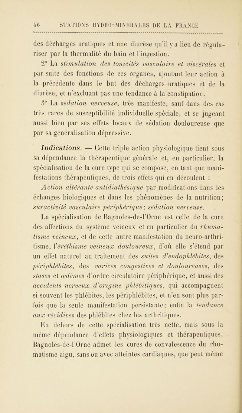 des décharges uratiques et une diurèse qu’il y a lieu de régula- riser par la thermalité du bain et l’ingestion. 2° La stimulation des tonicités vasculaire et viscérales et par suite des fonctions de ces organes, ajoutant leur action à la précédente dans le but des décharges uratiques et de la diurèse, et n’excluant pas une tendance à la constipation. 3° La sédation nerveuse, très manifeste, sauf dans des cas très rares de susceptibilité individuelle spéciale, et se jugeant aussi bien par ses effets locaux de sédation douloureuse que par sa généralisation dépressive. Indications. — Cette triple action physiologique tient sous sa dépendance la thérapeutique générale et, en particulier, la spécialisation de la cure type qui se compose, en tant que mani- festai ions thérapeutiques, de trois effets qui en découlent : Action altérante antidiathésique par modifications dans les échanges biologiques et dans les phénomènes de la nutrition; suractivité vasculaire périphérique ; sédation nerveuse. La spécialisation de Bagnoles-de-l’Orne est celle de la cure des affections du système veineux et en particulier du rhuma- tisme veineux, et de celte autre manifestation du neuro-arthri- tisme, Y éréthisme veineux douloureux, d’où elle s’étend par un effet naturel au traitement des suites d’endophlébiles, des périphlébites, des varices congestives et douloureuses, des stases et œdèmes d’ordre circulatoire périphérique, et aussi des accidents nerveux d'origine plilébitiques, qui accompagnent si souvent les phlébites, les périphlébites, et n’en sont plus par- fois que la seule manifestation persistante; enfin la tendance aux récidives des phlébites chez les arthritiques. En dehors de cette spécialisation très nette, mais sous la meme dépendance d’effets physiologiques et thérapeutiques, Bagnoles-de-l’Orne admet les cures de convalescence du rhu- matisme aigu, sans ou avec atteintes cardiaques, que peut même