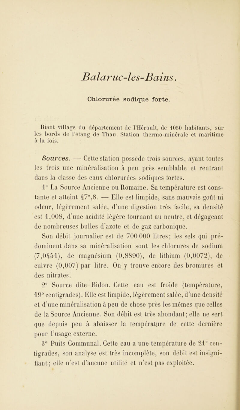 Balaruc-les-Bains. Chlorurée sodique forte. Riant village du département de l’Hérault, de 1050 habitants, sur les bords de l’étang de Thau. Station thermo-minérale et maritime à la lois. Sources. — Cette station possède trois sources, ayant toutes les trois une minéralisation à peu près semblable et rentrant dans la classe des eaux chlorurées sodiques fortes. 1° La Source Ancienne ou Romaine. Sa température est cons- tante et atteint Zj70,8. — Elle est limpide, sans mauvais goût ni odeur, légèrement salée, d’une digestion très facile, sa densité est 1,008, d’une acidité légère tournant au neutre, et dégageant de nombreuses bulles d'azote et de gaz carbonique. Son débit journalier est de 700 000 litres; les sels qui pré- dominent dans sa minéralisation sont les chlorures de sodium (7,0451), de magnésium (0,8890), de lithium (0,0072), de cuivre (0,007) par litre. On y trouve encore des bromures et des nitrates. 2° Source dite Bidon. Cette eau est froide (température, 19° centigrades). Elle est limpide, légèrement salée, d’une densité et d’une minéralisation à peu de chose près les mêmes que celles de la Source Ancienne. Son débit est très abondant; elle ne sert que depuis peu à abaisser la température de cette dernière pour l’usage externe. 3° Puits Communal. Cette eau a une température de 21° cen- tigrades, son analyse est très incomplète, son débit est insigni- fiant; elle n’est d’aucune utilité et n’est pas exploitée.