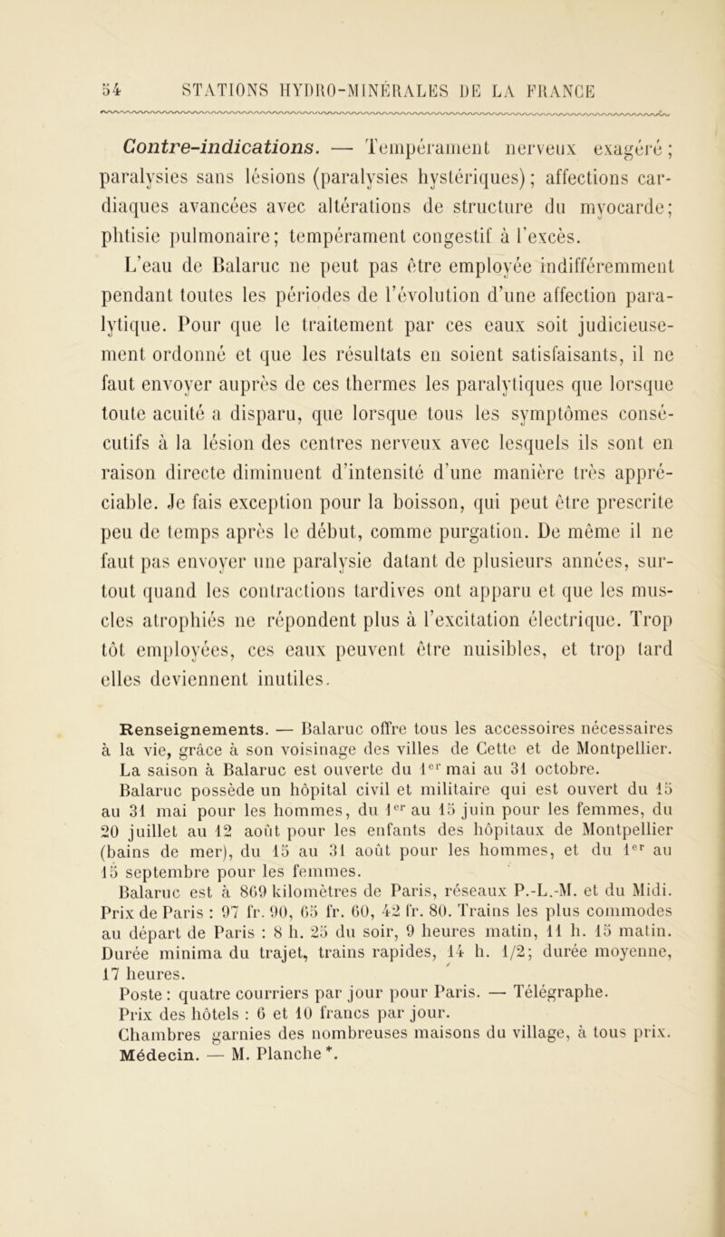 Contre-indications. — Tempérament nerveux exagéré; paralysies sans lésions (paralysies hystériques) ; affections car- diaques avancées avec altérations de structure du myocarde; phtisie pulmonaire; tempérament congestif à l’excès. L’eau de Balaruc ne peut pas être employée indifféremment pendant toutes les périodes de révolution d’une affection para- lytique. Pour que le traitement par ces eaux soit judicieuse- ment ordonné et que les résultats en soient satisfaisants, il ne faut envoyer auprès de ces thermes les paralytiques que lorsque toute acuité a disparu, que lorsque tous les symptômes consé- cutifs à la lésion des centres nerveux avec lesquels ils sont en raison directe diminuent d’intensité d’une manière très appré- ciable. Je fais exception pour la boisson, qui peut être prescrite peu de temps après le début, comme purgation. De même il ne faut pas envoyer une paralysie datant de plusieurs années, sur- tout quand les contractions tardives ont apparu et que les mus- cles atrophiés ne répondent plus à l’excitation électrique. Trop tôt employées, ces eaux peuvent être nuisibles, et trop tard elles deviennent inutiles. Renseignements. — Balaruc offre tous les accessoires nécessaires à la vie, grâce à son voisinage des villes de Cette et de Montpellier. La saison à Balaruc est ouverte du 1er mai au 31 octobre. Balaruc possède un hôpital civil et militaire qui est ouvert du 15 au 31 mai pour les hommes, du 1er au 15 juin pour les femmes, du 20 juillet au 12 août pour les enfants des hôpitaux de Montpellier (bains de mer), du 15 au 31 août pour les hommes, et du 1er au 15 septembre pour les femmes. Balaruc est à 869 kilomètres de Paris, réseaux P.-L.-M. et du Midi. Prix de Paris : 97 fr. 90, 65 fr. 60, 42 fr. 80. Trains les plus commodes au départ de Paris : 8 h. 25 du soir, 9 heures matin, 11 h. 15 matin. Durée minima du trajet, trains rapides, 14 h. 1/2; durée moyenne, 17 heures. Poste: quatre courriers par jour pour Paris. — Télégraphe. Prix des hôtels : 6 et 10 francs par jour. Chambres garnies des nombreuses maisons du village, à tous prix. Médecin. — M. Planche *.