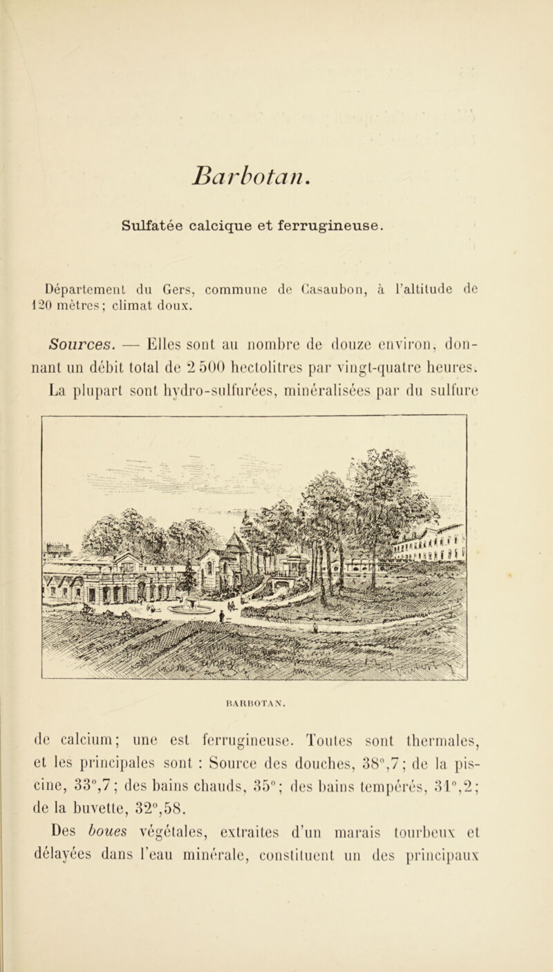 Barbotait Sulfatée calcique et ferrugineuse. Département du Gers, commune de Gasaubon, à l'altitude de 120 mètres; climat doux. Sources. Elles sont au nombre de douze environ, don- nant un débit total de 2 500 hectolitres par vingt-quatre heures. La plupart sont hydro-sulfurées, minéralisées par du sulfure BARBOTAN. de calcium; une est ferrugineuse. Toutes sont thermales, et les principales sont : Source des douches, 38°,7; de la pis- cine, 33°,7; des bains chauds, 35°; des bains tempérés, 31°,2; de la buvette, 32°,58. Des boues végétales, extraites d’un marais tourbeux et délayées dans l’eau minérale, constituent un des principaux