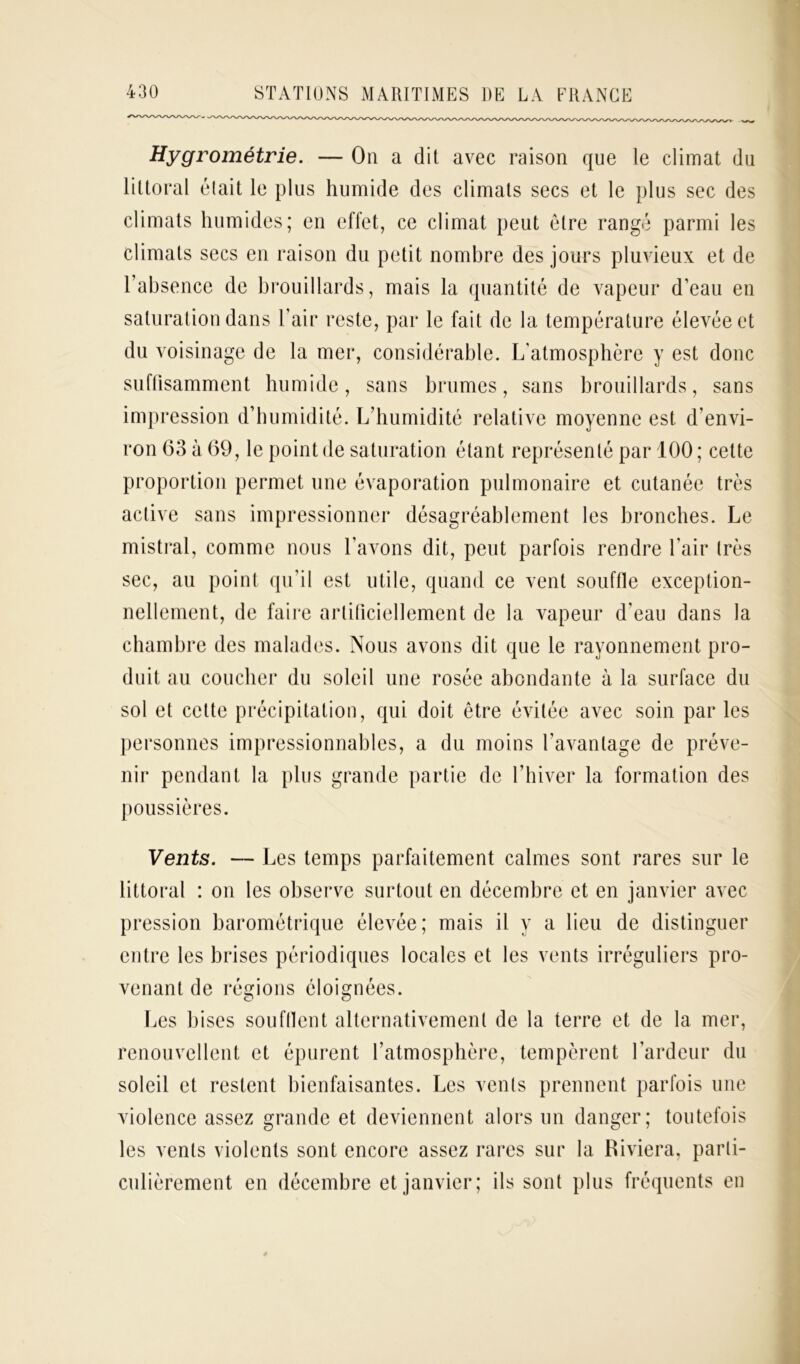 Hygrométrie. — On a dit avec raison que le climat du littoral était le plus humide des climats secs et le plus sec des climats humides; en effet, ce climat peut être rangé parmi les climats secs en raison du petit nombre des jours pluvieux et de l’absence de brouillards, mais la quantité de vapeur d’eau en saturation dans l’air reste, par le fait de la température élevée et du voisinage de la mer, considérable. L'atmosphère y est donc suffisamment humide, sans brumes, sans brouillards, sans impression d’humidité. L’humidité relative moyenne est d’envi- ron 63 à 69, le point de saturation étant représenté par 100 ; cette proportion permet une évaporation pulmonaire et cutanée très active sans impressionner désagréablement les bronches. Le mistral, comme nous l’avons dit, peut parfois rendre l’air très sec, au point qu’il est utile, quand ce vent souffle exception- nellement, de faire artificiellement de la vapeur d'eau dans la chambre des malades. Nous avons dit que le rayonnement pro- duit au coucher du soleil une rosée abondante à la surface du sol et cette précipitation, qui doit être évitée avec soin par les personnes impressionnables, a du moins l’avantage de préve- nir pendant la plus grande partie de l’hiver la formation des poussières. Vents. — Les temps parfaitement calmes sont rares sur le littoral : on les observe surtout en décembre et en janvier avec pression barométrique élevée; mais il y a lieu de distinguer entre les brises périodiques locales et les vents irréguliers pro- venant de régions éloignées. Les bises soufflent alternativement de la terre et de la mer, renouvellent et épurent l’atmosphère, tempèrent l’ardeur du soleil et restent bienfaisantes. Les vents prennent parfois une violence assez grande et deviennent alors un danger; toutefois les vents violents sont encore assez rares sur la Riviera, parti- culièrement en décembre et janvier; ils sont plus fréquents en