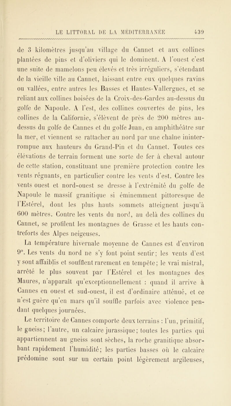 de 3 kilomètres jusqu’au village du Cannet et aux collines plantées de pins et d’oliviers qui le dominent. A l’ouest c’est une suite de mamelons peu élevés et très irréguliers, s’étendant de la vieille ville au Cannet, laissant entre eux quelques ravins ou vallées, entre autres les Basses et Hautes-Vallergues, et se reliant aux collines boisées de la Croix-des-Gardes au-dessus du golfe de Napoule. À l’est, des collines couvertes de pins, les collines de la Californie, s’élèvent de près de 200 mètres au- dessus du golfe de Cannes et du golfe Juan, en amphithéâtre sur la mer, et viennent se rattacher au nord par une chaîne ininter- rompue aux hauteurs du Grand-Pin et du Cannet. Toutes ces élévations de terrain forment une sorte de fer à cheval autour de cette station, constituant une première protection contre les vents régnants, en particulier contre les vents d’est. Contre les vents ouest et nord-ouest se dresse à l’extrémité du golfe de Napoule le massif granitique si éminemment pittoresque de 1 Estérel, dont les plus hauts sommets atteignent jusqu'à 600 mètres. Contre les vents du nord, au delà des collines du Cannet, se protilent les montagnes de Grasse et les hauts con- treforts des Alpes neigeuses. La température hivernale moyenne de Cannes est d'environ 9°. Les vents du nord ne s’y font point sentir; les vents d’est y sont affaiblis et soufflent rarement en tempête; le vrai mistral, arrêté le plus souvent par l'Estérel et les montagnes des Maures, n’apparaît qu’exceptionnellement : quand il arrive à Cannes en ouest et sud-ouest, il est d’ordinaire atténué, et ce n est guère qu’en mars qu'il souffle parfois avec violence pen- dant quelques journées. Le territoire de Cannes comporte deux terrains : Lun, primitif, le gneiss; l’autre, un calcaire jurassique; toutes les parties qui appartiennent au gneiss sont sèches, la roche granitique absor- bant rapidement 1 humidité; les parties basses où le calcaire prédomine sont sur un certain point légèrement argileuses,