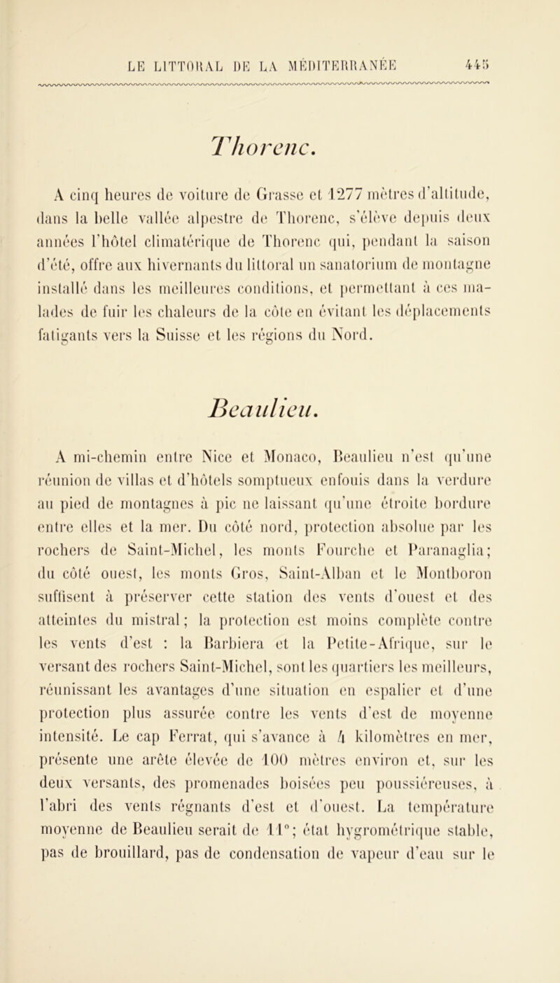 T h or c ne. A cinq heures de voiture de Grasse et 1277 mètres d’altitude, dans la belle vallée alpestre de Thorenc, s’élève depuis deux années l’hôtel climatérique de Thorenc qui, pendant la saison d’été, offre aux hivernants du littoral un sanatorium de montagne installé dans les meilleures conditions, et permettant à ces ma- lades de fuir les chaleurs de la côte en évitant les déplacements fatigants vers la Suisse et les régions du Nord. Beaulieu. À mi-chemin entre Nice et Monaco, Beaulieu n’est qu’une réunion de villas et d’hôtels somptueux enfouis dans la verdure au pied de montagnes à pic ne laissant qu’une étroite bordure entre elles et la mer. Du côté nord, protection absolue par les rochers de Saint-Michel, les monts Fourche et Paranaglia; du côté ouest, les monts Gros, Saint-Alban et le Montboron suffisent à préserver cette station des vents d’ouest et des atteintes du mistral ; la protection est moins complète contre les vents d’est : la Barbiera et la Petite-Afrique, sur le versant des rochers Saint-Michel, sont les quartiers les meilleurs, réunissant les avantages d’une situation en espalier et d’une protection plus assurée contre les vents d’est de moyenne intensité. Le cap Ferrât, qui s’avance à h kilomètres en mer, présente une arête élevée de 100 mètres environ et, sur les deux versants, des promenades boisées peu poussiéreuses, à l’abri des vents régnants d’est et d’ouest. La température moyenne de Beaulieu serait de 11°; état hygrométrique stable, pas de brouillard, pas de condensation de vapeur d’eau sur le