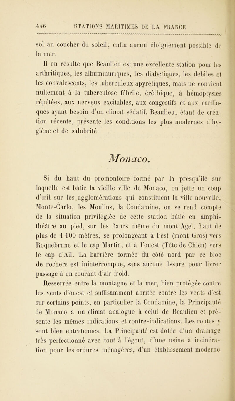 sol au coucher du soleil; enfin aucun éloignement possible de la mer. Il en résulte que Beaulieu est une excellente station pour les arthritiques, les albuminuriques, les diabétiques, les débiles et les convalescents, les tuberculeux apyrétiques, mais ne convient nullement à la tuberculose fébrile, éréthique, à hémoptysies répétées, aux nerveux excitables, aux congestifs et aux cardia- ques ayant besoin d’un climat sédatif. Beaulieu, étant de créa- tion récente, présente les conditions les plus modernes d’hy- giène et de salubrité. Monaco. Si du haut du promontoire formé par la presqu’île sur laquelle est bâtie la vieille ville de Monaco, on jette un coup d’œil sur les agglomérations qui constituent la ville nouvelle, Monte-Carlo, les Moulins, la Condamine, on se rend compte de la situation privilégiée de cette station bâtie en amphi- théâtre au pied, sur les flancs même du mont Agel, haut de plus de 1 100 mètres, se prolongeant à l'est (mont Gros) vers Boquebrune et le cap Martin, et à l’ouest (Tête de Chien) vers le cap d’Ail. La barrière formée du côté nord par ce bloc de rochers est ininterrompue, sans aucune fissure pour livrer passage à un courant d'air froid. Bcsserrée entre la montagne et la mer, bien protégée contre les vents d’ouest et suffisamment abritée contre les vents d’est sur certains points, en particulier la Condamine, la Principauté de Monaco a un climat analogue à celui de Beaulieu et pré- sente les mêmes indications et contre-indications. Les routes y V sont bien entretenues. La Principauté est dotée d’un drainage très perfectionné avec tout à l’égout, d’une usine à incinéra- tion pour les ordures ménagères, d’un établissement moderne