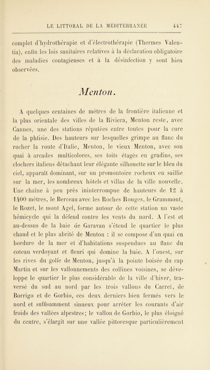 complet d’hydrothérapie et d’électrothérapie (Thermes Valen- lia), enfin les lois sanitaires relatives à la déclaration obligatoire des maladies contagieuses et à la désinfection y sont bien observées. Menton. A quelques centaines de mètres de la frontière italienne et la plus orientale des villes de la Riviera, Menton reste, avec Cannes, une des stations réputées entre toutes pour la cure de la phtisie. Des hauteurs sur lesquelles grimpe au flanc du rocher la route d’Italie, Menton, le vieux Menton, avec son quai à arcades multicolores, ses toits étagés en gradins, ses clochers italiens détachant leur élégante silhouette sur le bleu du ciel, apparaît dominant, sur un promontoire rocheux en saillie sur la mer, les nombreux hôtels et villas de la ville nouvelle. Une chaîne à peu près ininterrompue de hauteurs de 12 à 1/|00 mètres, le Berceau avec les Roches Rouges, le Grammont, le Rozet, le mont Agel, forme autour de cette station un vaste hémicycle qui la défend contre les vents du nord. A l’est et au-dessus de la baie de Garavan s’étend le quartier le plus chaud et le plus abrité de Menton : il se compose d’un quai en bordure de la mer et d’habitations suspendues au liane du coteau verdoyant et fleuri qui domine la baie. A l’ouest, sur les rives du golfe de Menton, jusqu’à la pointe boisée du cap Martin et sur les vallonnements des collines voisines, se déve- loppe le quartier le plus considérable de la ville d'hiver, tra- versé du sud au nord par les trois vallons du Carreï, de Borrigo et de Gorbio, ces deux derniers bien fermés vers le nord et suffisamment sinueux pour arrêter les courants d’air froids des vallées alpestres; le vallon de Gorbio, le plus éloigné du centre, s’élargit sur une vallée pittoresque particulièrement