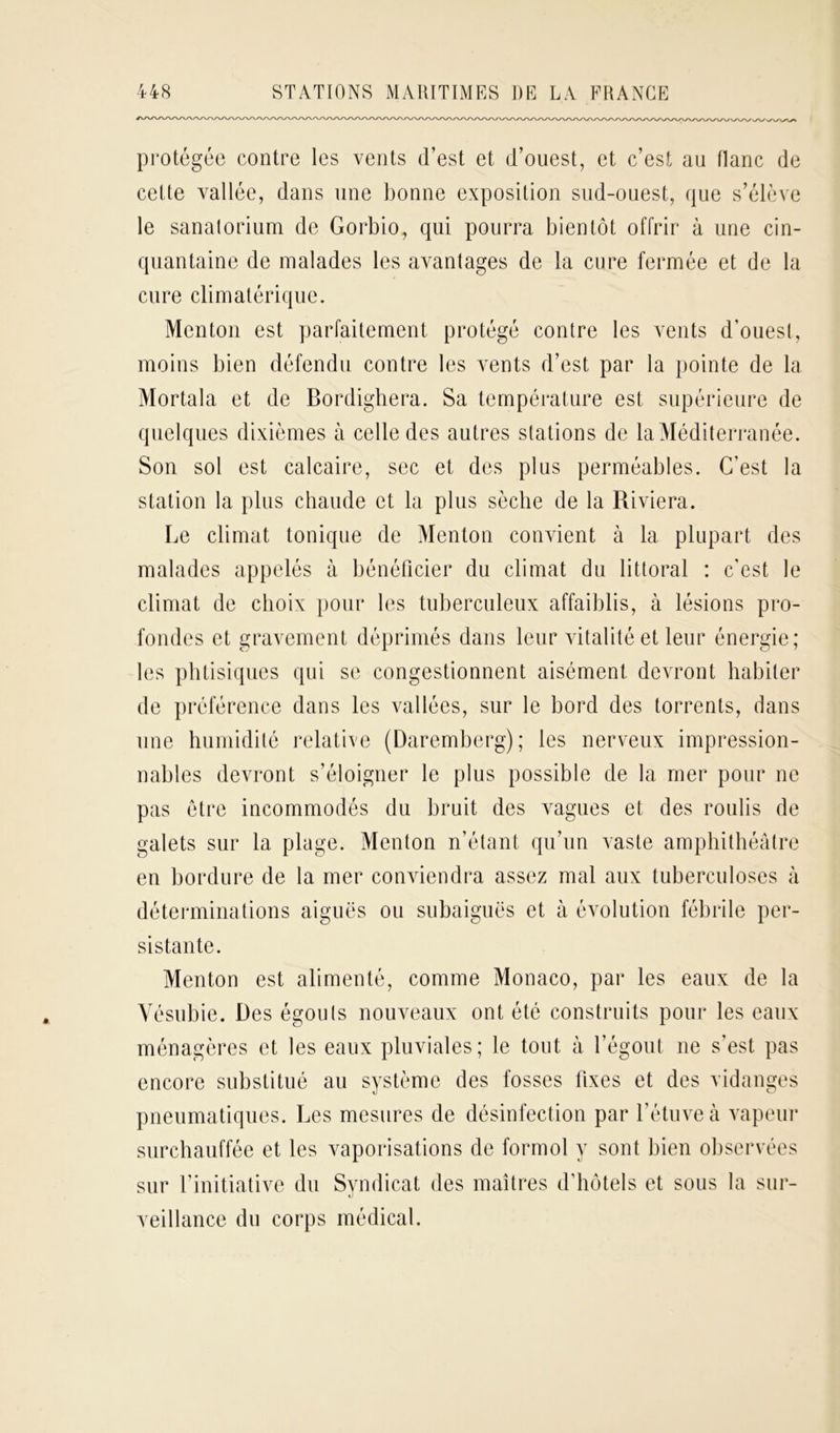 protégée contre les vents d’est et d’ouest, et c’est au flanc de cette vallée, dans une bonne exposition sud-ouest, que s’élève le sanatorium de Gorbio, qui pourra bientôt offrir à une cin- quantaine de malades les avantages de la cure fermée et de la cure climatérique. Menton est parfaitement protégé contre les vents d’ouest, moins bien défendu contre les vents d’est par la pointe de la Mortala et de Bordighera. Sa température est supérieure de quelques dixièmes à celle des autres stations de la Méditerranée. Son sol est calcaire, sec et des plus perméables. C’est la station la plus chaude et la plus sèche de la Riviera. Le climat tonique de Menton convient à la plupart des malades appelés à bénéficier du climat du littoral : c’est le climat de choix pour les tuberculeux affaiblis, à lésions pro- fondes et gravement déprimés dans leur vitalité et leur énergie; les phtisiques qui se congestionnent aisément devront habiter de préférence dans les vallées, sur le bord des torrents, dans une humidité relative (Daremberg); les nerveux impression- nables devront s’éloigner le plus possible de la mer pour ne pas être incommodés du bruit des vagues et des roulis de galets sur la plage. Menton n’étant qu’un vaste amphithéâtre en bordure de la mer conviendra assez mal aux tuberculoses à déterminations aiguës ou subaiguës et à évolution fébrile per- sistante. Menton est alimenté, comme Monaco, par les eaux de la Vésubie. Des égouts nouveaux ont été construits pour les eaux ménagères et les eaux pluviales; le tout à l’égout ne s’est pas encore substitué au système des fosses fixes et des vidanges pneumatiques. Les mesures de désinfection par l’étuve à vapeur surchauffée et les vaporisations de formol y sont bien observées sur l’initiative du Syndicat des maîtres d’hôtels et sous la sur- veillance du corps médical.