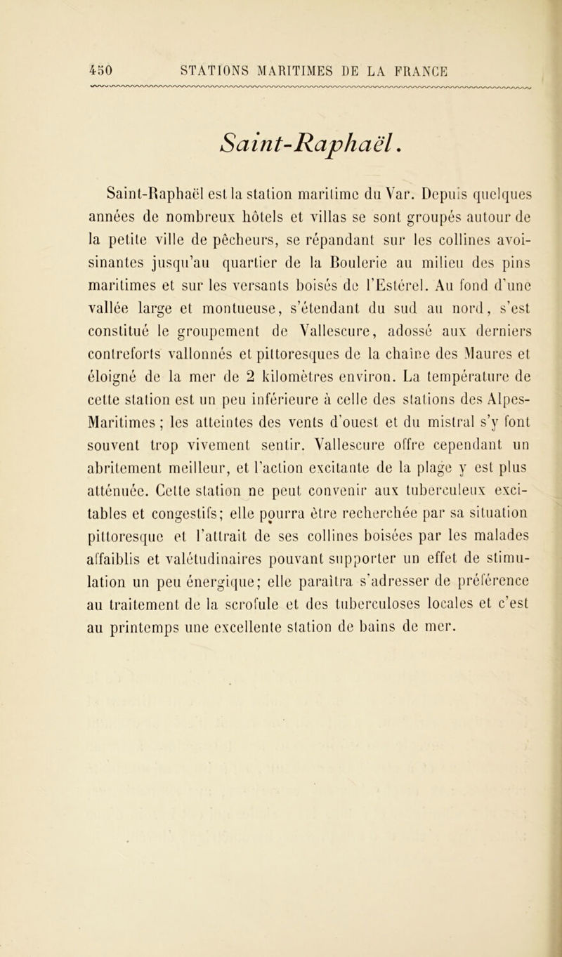 Saint-Raphaël est la station maritime duVar. Depuis quelques années de nombreux hôtels et villas se sont groupés autour de la petite ville de pêcheurs, se répandant sur les collines avoi- sinantes jusqu’au quartier de la Boulerie au milieu des pins maritimes et sur les versants boisés de FEstérel. Au fond d’une vallée large et montueuse, s’étendant du sud au nord, s’est constitué le groupement de Vallescure, adossé aux derniers contreforts vallonnés et pittoresques de la chaîne des Maures et éloigné de la mer de 2 kilomètres environ. La température de cette station est un peu inférieure à celle des stations des Alpes- Maritimes ; les atteintes des vents d’ouest et du mistral s’y font souvent trop vivement sentir. Vallescure offre cependant un abritement meilleur, et l’action excitante de la plage y est plus atténuée. Cette station ne peut convenir aux tuberculeux exci- tables et congestifs; elle pourra être recherchée par sa situation pittoresque et l’attrait de ses collines boisées par les malades affaiblis et valétudinaires pouvant supporter un effet de stimu- lation un peu énergique; elle paraîtra s’adresser de préférence au traitement de la scrofule et des tuberculoses locales et c’est au printemps une excellente station de bains de mer. Saint-Raphaël.