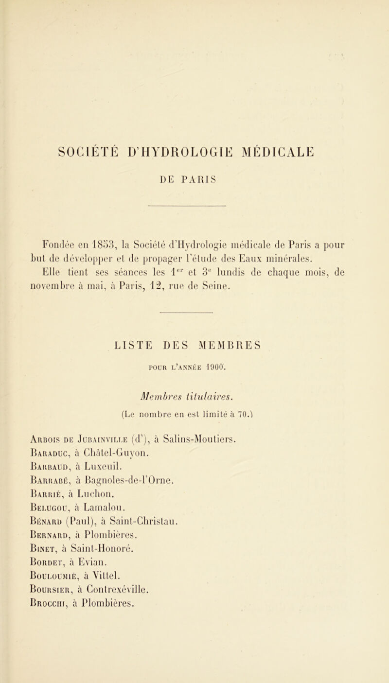 SOCIÉTÉ D’HYDROLOGIE MÉDICALE DE PAIUS Fondée en 1853, la Société (l’Hydrologie médicale de Paris a pour but de développer et de propager l’étude des Eaux minérales. Elle tient ses séances les 1er et 3e lundis de chaque mois, de novembre à mai, à Paris, 12, rue de Seine. LISTE DES MEMBRES pour l’année 1900. Membres titulaires. (Le nombre en est limité à 70.) Arbois de Jubainvilue (d’j, à Salins-Moutiers. Baraduc, à Châtel-Guyon. Babbaud, à Luxeuil. Barrabé, à Bagnoles-de-l’Orne. Barrié, à Ludion. Belugou, à Lamalou. Bénard (Paul), à Saint-Christau. Bernard, à Plombières. Binet, à Saint-Honoré. Bordet, à Evian. Boulou-mié, à Vittel. Boursier, à Contrexéville. Brocchi, à Plombières.