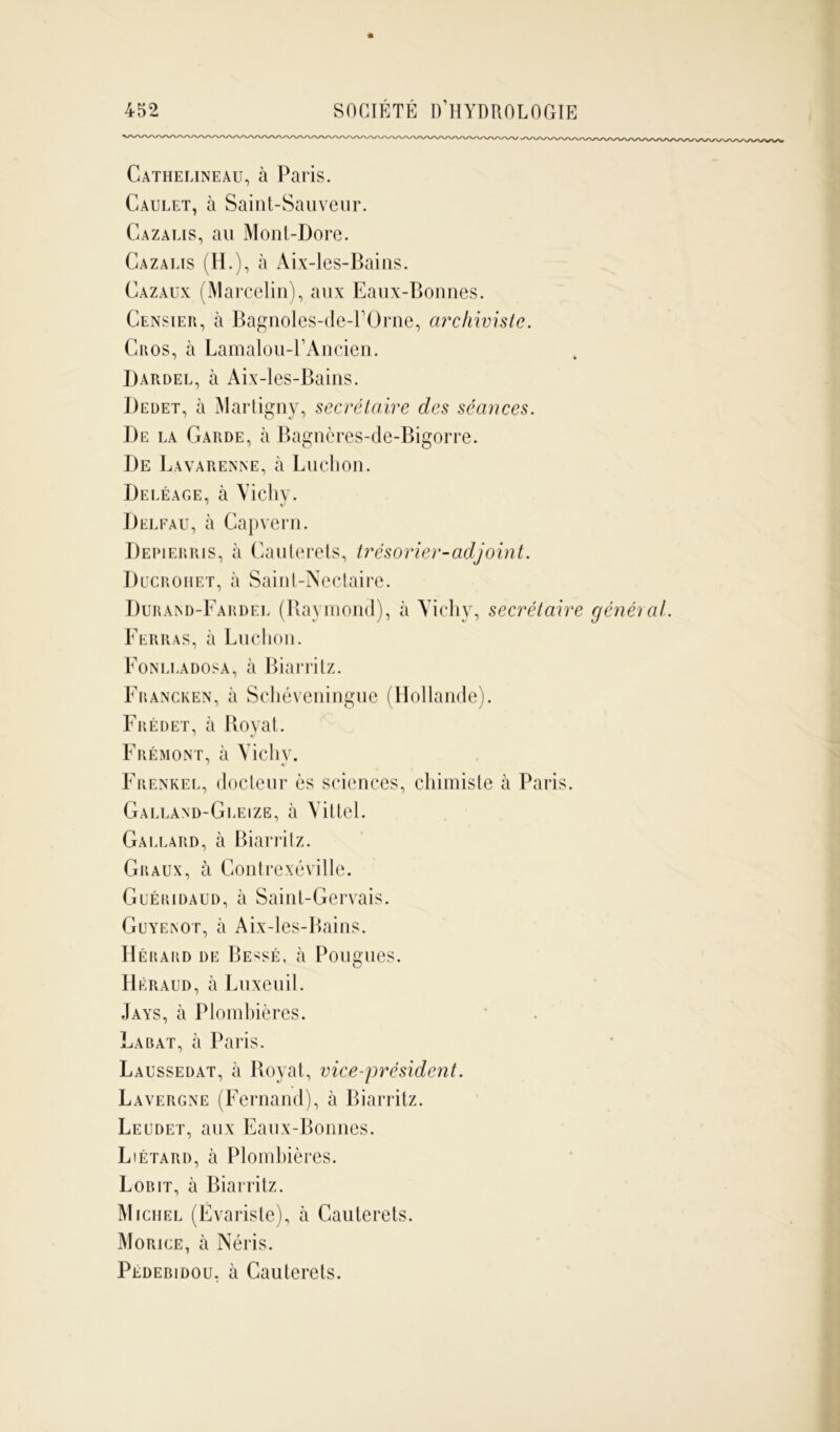 Cathelineau, à Paris. Caulet, à Saint-Sauveur. Cazaeis, au Mont-Dore. Cazalis (H.), à Aix-les-Bains. Cazaux (Marcelin), aux Eaux-Bonnes. Censier, à Bagnoles-de-l’Orne, archiviste. Cros, à Lamalou-PAncien. Dardel, à Aix-les-Bains. Dedet, à Martigny, secrétaire des séances. De la Garde, à Bagnères-de-Bigorre. De Lavarenne, à Ludion. Deléage, à Vichy. Delfau, à Capvern. Depierris, à Cauterets, trésorier-adjoint. Ducrohet, à Saint-Nectaire. Duraixd-Fardel (Raymond), à Vicliv, secrétaire général. Ferras, à Ludion. Fonlladosa, à Biarritz. Francken, à Schéveningue (Hollande). Frédet, à Royat. F rémont, à Vicliv. Frenkel, docteur ès sciences, chimiste à Paris. Galland-Gleize, à Vittel. Gàllard, à Biarritz. Graux, à Contrexéville. Guéridaud, à Saint-Gervais. Guyeinot, à Aix-les-Bains. Hérard de Be^sé, à Pougues. Héraud, à Luxeuil. Jays, à Plombières. La bat, à Paris. Laussedat, à Royat, vice-président. Lavergne (Fernand), à Biarritz. Leudet, aux Eaux-Bonnes. Liétard, à Plombières. Lobit, à Biarritz. Michel (Évariste), à Cauterets. Morice, à Néris. Pédebidou, à Cauterets.