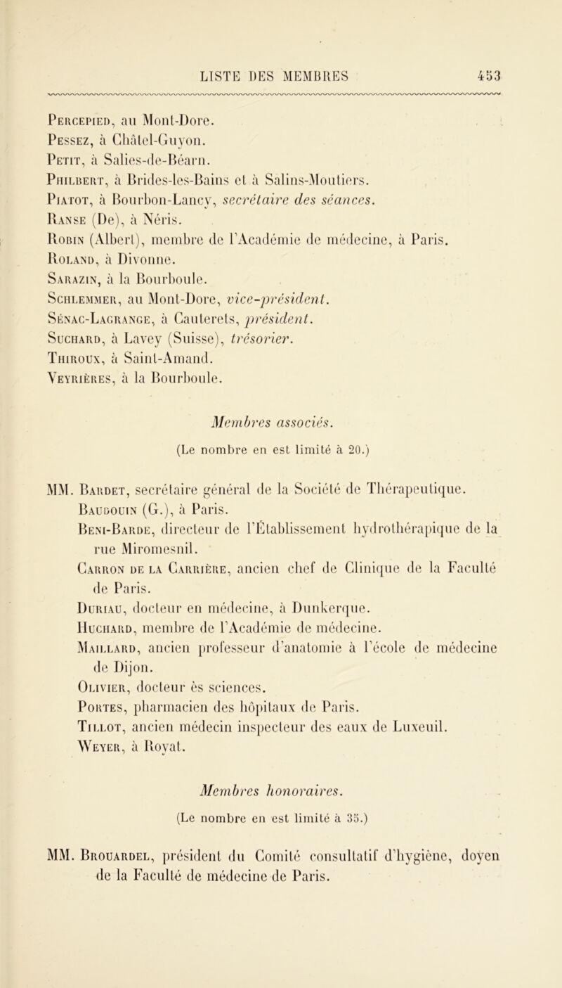 Percepied, au Mont-Dore. Fessez, à Ghâlel-Guyon. Petit, à Salies-de-Béarn. Philbert, à Brides-les-Bains et à Salins-Moutiers. Piatot, à Bourbon-Lancv, secrétaire des séances. Ranse (De), à Néris. Robin (Albert), membre de l’Académie de médecine, à Paris. Roland, à Divonne. Sarazin, à la Bourboule. Schlemmer, au Mont-Dore, vice-président. Sénac-Lacrange, à Cauterets, président. Suchaiid, à Lavey (Suisse), trésorier. Thiroux, à Sainl-Amand. Veyriëres, à la Bourboule. Membres associés. (Le nombre en est limité à 20.) MM. Bardet, secrétaire général de la Société de Thérapeutique. Baudouin (G.), à Paris. Beni-Barde, directeur de l’Établissement hydrothérapique de la rue Miromesnil. Carron de la Carrière, ancien chef de Clinique de la Faculté de Paris. Duriau, docteur en médecine, à Dunkerque. Huchard, membre de l’Académie de médecine. Maillard, ancien professeur d’anatomie à l’école de médecine de Dijon. Olivier, docteur ès sciences. Portes, pharmacien des hôpitaux de Paris. Tillot, ancien médecin inspecteur des eaux de Luxeuil. Weyer, à llovat. Membres honoraires. (Le nombre en est limité à 35.) MM. Brouardel, président du Comité consultatif d’hygiène, doyen de la Faculté de médecine de Paris.