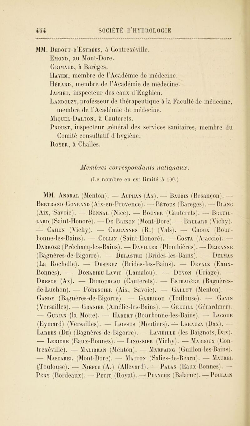 MM. Debout-d’Estrées, à Gontrexéville. Emond, au Mont-Dore. Grimaud, à Barèges. Hayem, membre de Y Académie de médecine. IIérard, membre de l’Académie de médecine. Japhet, inspecteur des eaux d’Enghien. Landouzy, professeur de thérapeutique à la Faculté de médecine, membre de l’Académie de médecine. Miquel-Dalton, à Cauterets. Proust, inspecteur général des services sanitaires, membre du Comité consultatif d’hygiène. Royer, à Challes. Membres correspondants nationaux. (Le nombre en est limité à 100.) MM. Andral (Menton). — Auphan (Ax).— Baudin (Besançon). — Bertrand Goyrand (Aix-en-Provence). —Bétous (Barèges). — Blanc (Aix, Savoie). — Bonnal (Nice). — Bouyer (Cauterets). — Biieuil- lard (Saint-Honoré). — De Brinon (Mont-Dore). — Brulard (Yichv). — Cahen (Vichy). — Chabannes (R.) (Vais). — Choux (Bour- bonne-les-Bains). — Collin (Saint-Honoré). — Costa (Ajaccio). — Darroze (Préchacq-les-Bains). — Daviller (Plombières). — Dejeanne (Bagnères-de-Bigorre). — Delastbe (Brides-les-Bains). — Delmas (La Rochelle). — Desprez (Brides-les-Bains). — Devalz (Eaux- Bonnes). — Donadieu-Lavit (Lamalou). — Doyon (Uriage). — Dresch (Ax). — Duhocrcau (Cauterets). — Estradère (Bagnères- de-Luchon). — Forestier (Aix, Savoie). — Gallot (Menton). — Gandy (Bagnères-de-Bigorre). — Garrigou (Toulouse). — Gayin (Versailles).— Gbanier (Amélie-les-Bains). — Greuill (Gérardmer). — Gubian (la Motte). — Habert (Bourbonne-les-Bains). — Lacour (Eymard) (Versailles). — Laissus (Moutiers). — Larauza (Dax). - Larbès (De) (Bagnères-de-Bigorre). — Layteille (les Baignots, Dax). — Leriche (Eaux-Bonnes). — Linossier (Vichy). — Mabboux (Con- trexéville). — Malibran (Menton). — Marfaing (Guillon-les-Bains). •— Mascarel (Mont-Dore). — Matton (Salies-de-Béarn). — Maurel (Toulouse). — Niepce (A.) (Allevard). — Palas (Eaux-Bonnes). Péry (Bordeaux). — Petit (Royal).— Planche (Balaruc). — Poulain