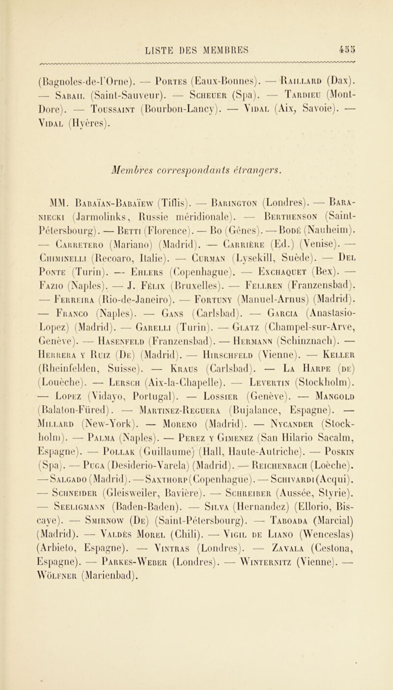 (Bagnoles-de-FOrne). — Portes (Eaux-Bonnes). — Raillard (Dax). — Sabaie (Saint-Sauveur). — Scheuer (Spa). — Tardieu (Mont- Dore). — Toussaint (Bourbon-Lancy). — Vidai. (Aix, Savoie). — Vidal (Hvères). Membres correspondants étrangers. MM. Babaïan-Babaïew (Tiflis). — Baiungton (Londres). — Bara- niecki (Jarmolinks, Russie méridionale). — Berthenson (Saint- Pétersbourg). — Betti (Florence). — Bo (Gènes). —Bodé (Nauheim). — Gabretero (Mariano) (Madrid). — Carrière (Ed.) (Venise). — Chiminelli (Recoaro, Italie). — Curman (Lysekill, Suède). — Del Ponte (Turin). — Ehlers (Copenhague). — Exchaquet (Bex). — Fazio (Naples). — J. Félix (Bruxelles). — Fellren (Franzensbad). — Ferreira (Rio-de-Janeiro). — Fortuny (Manuel-Arnus) (Madrid). — Franco (Naples). — Gans (Carlsbad). — Garcia (Anastasio- Lopez) (Madrid). — Garelli (Turin). —Glatz (Cliampel-sur-Arve, Genève). — Haseneeld (Franzensbad). — Hermann (Schinznach). — Herrera y Ruiz (De) (Madrid). — Hirschfeld (Vienne). — Keller (Rheinfelden, Suisse). — Kraus (Carlsbad). — La Harpe (de) (Louèche). — Lersch (Aix-la-Chapelle). — Levertin (Stockholm). —• Lofez (Vidayo, Portugal). — Lossier (Genève). — Mancold (Balaton-Füred). — Martinez-Reguera (Bujalance, Espagne). — Millard (New-York). — Moreno (Madrid). — Nycander (Stock- holm). — Palma (Naples). — Perez y Gimenez (San Hilario Sacalm, Espagne). — Pollak (Guillaume) (Hall, Haute-Autriche). — Poskin (Spa). — Puga (Desiderio-Varela) (Madrid). — Reichenbach (Loècbe). — Salgado (Madrid). — SAXTHORp(Copenhague). — Schivardi (Acqui). — Schneider (Gleisweiler, Bavière). — Schreiber (Aussée, Styrie). — Seeligmann (Baden-Baden). — Silva (Hernandez) (Ellorio, Bis- caye). — Smirnow (De) (Saint-Pétersbourg). — Taboada (Marcial) (Madrid). — Valdès Morel (Chili). —• Vigil de Liano (Wenceslas) (Arbieto, Espagne). — Vintras (Londres). — Zavala (Cestona, Espagne). — Parkes-Weber (Londres). — Winteiinitz (Vienne). — Wôlfner (Marienbad).