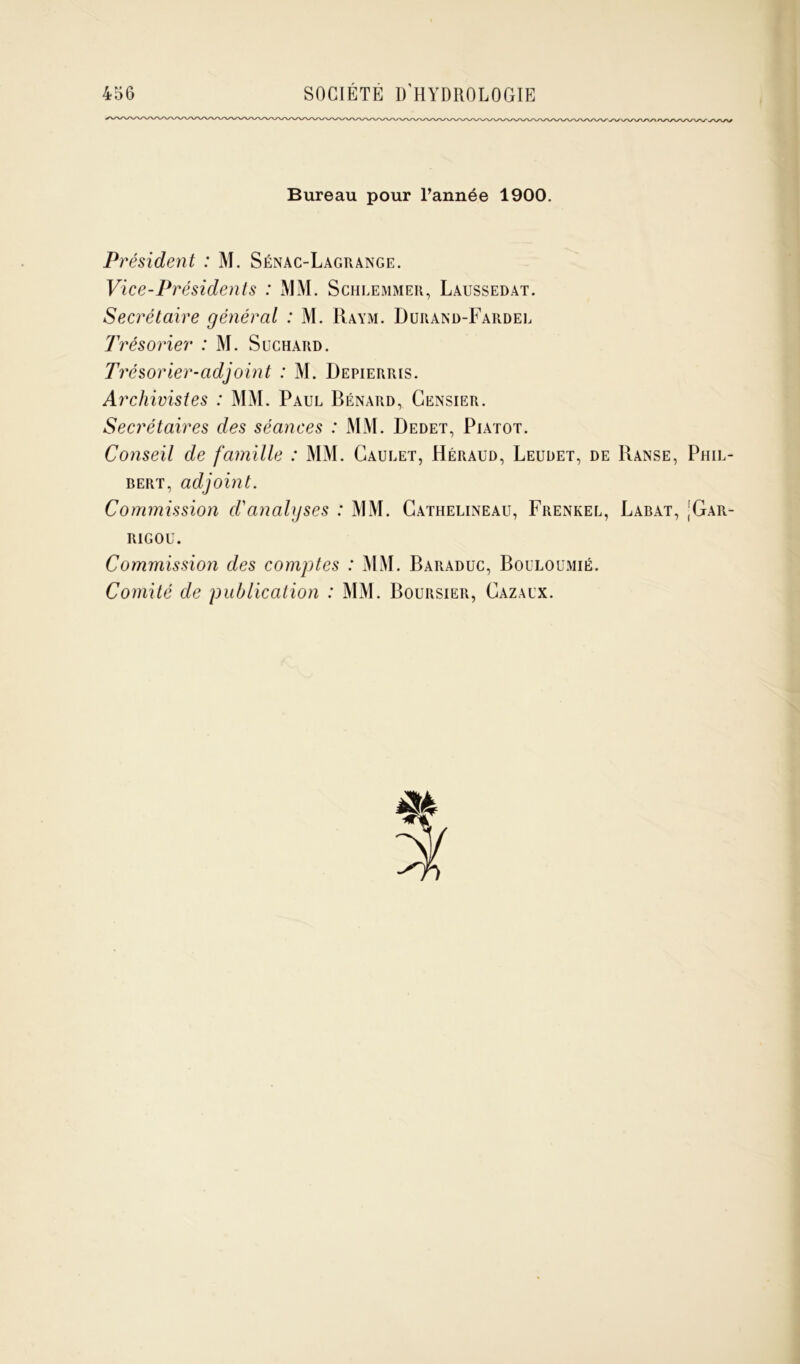 Bureau pour l’année 1900. Président : M. Sénac-Lagrange. Vice-Présidents : MM. Schlemmer, Laussedat. Secrétaire général : M. Raym. Durand-Fardel Trésorier : M. Süchard. Trésorier-adjoint : M. Depierris. Archivistes : MM. Paul Bénard, Censier. Secrétaires des séances : MM. Dedet, Piatot. Conseil de famille : MM. Caulet, Héraud, Leudet, de Ranse, Phil- bert, adjoint. Commission d'analyses : MM. Cathelineau, Frenkel, Labat, [Gar- RIGOU. Commission des comptes : MM. Baraduc, Bouloumié. Comité de publication : MM. Boursier, Cazaux. m