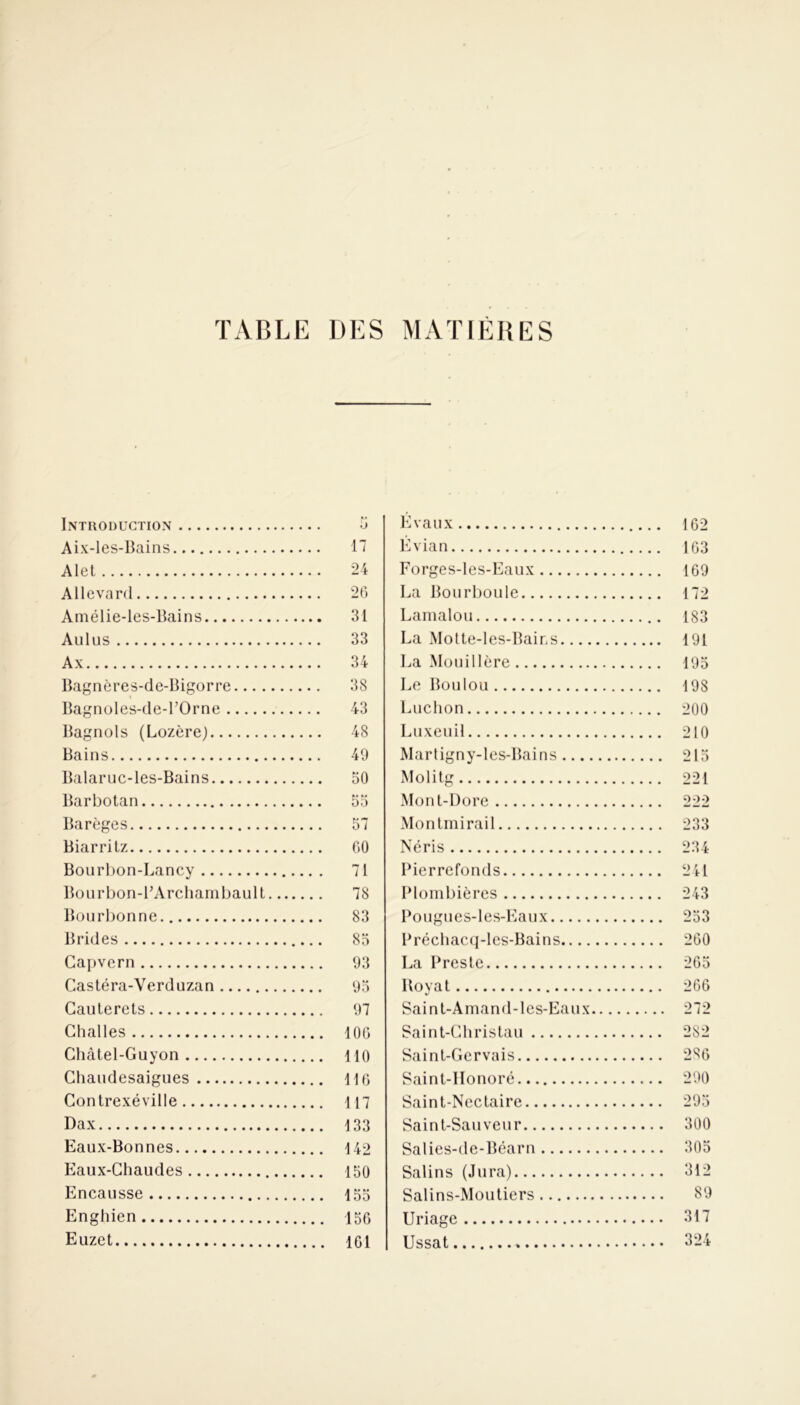 TABLE DES MATIERES Introduction 5 Aix-les-Bains 17 Alet 24 Allevard 26 Amélie-les-Bains .. 31 Au lus .. 33 A x 34 Bagnères-de-Bigorre 38 Bagnoles-de-POrne .. 43 Bagnols (Lozère) .. 48 Bains 49 Balaruc-les-Bains .. 50 Barbotan Barèges Biarritz 60 Bourbon-Lancy Bourbon-PArchambault 78 Bourbonne Brides Capvern 93 Castéra-Verduzan Cauterets Challes Châtel-Guyon Cliaudesaigues Gontrexéville Dax Eaux-Bonnes Eaux-Chaudes Encausse Enghien Euzet Évaux 162 Évian 163 Forges-les-Eaux 169 La Bourboule 172 Lamalou 183 La Motte-les-Bains 191 La Mouillère 195 Le Boulou 198 Luchon 200 Luxeuil 210 Martigny-les-Bains 215 Molitg 221 Mont-Dore 222 Montmirail 233 Néris 234 Pierrefonds 241 Plombières 243 Pougues-les-Eaux 253 Préchacq-les-Bains 260 La Preste 265 Royat 266 Saint-Amand-les-Eaux 272 Saint-Christau 282 Saint-Gervais 2S6 Saint-Honoré 290 Saint-Nectaire 295 Saint-Sauveur 300 Salies-de-Béarn 305 Salins (Jura) 312 Salins-Moutiers 89 Uriage 317 Ussat » 324