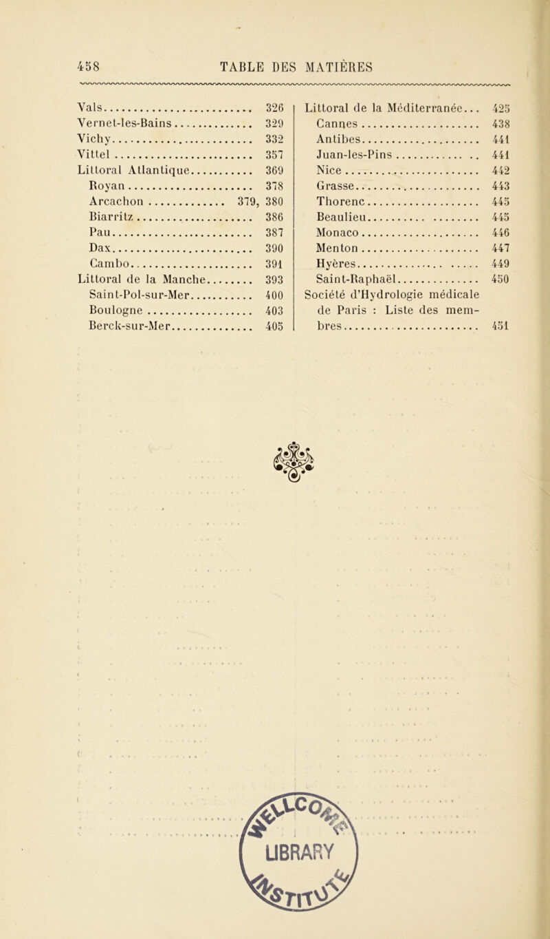 Vais 326 Vernet-les-Bains 329 Vichy 332 Vittel 357 Littoral Atlantique 369 Royan 378 Arcachon 379, 380 Biarritz 386 Pau 387 Dax 390 Cambo 391 Littoral de la Manche 393 Saint-Pol-sur-Mer 400 Boulogne 403 Berck-sur-Mer 405 Littoral de la Méditerranée... 425 Cannes 438 Antibes 441 Juan-les-Pins 441 Nice 442 Grasse 443 Thorenc 445 Beaulieu 445 Monaco 446 Menton 447 Hyères 449 Saint-Raphaël 450 Société d’Hydrologie médicale de Paris : Liste des mem- bres 451 c l t •■} 5 » 9 3 5 î 3 3