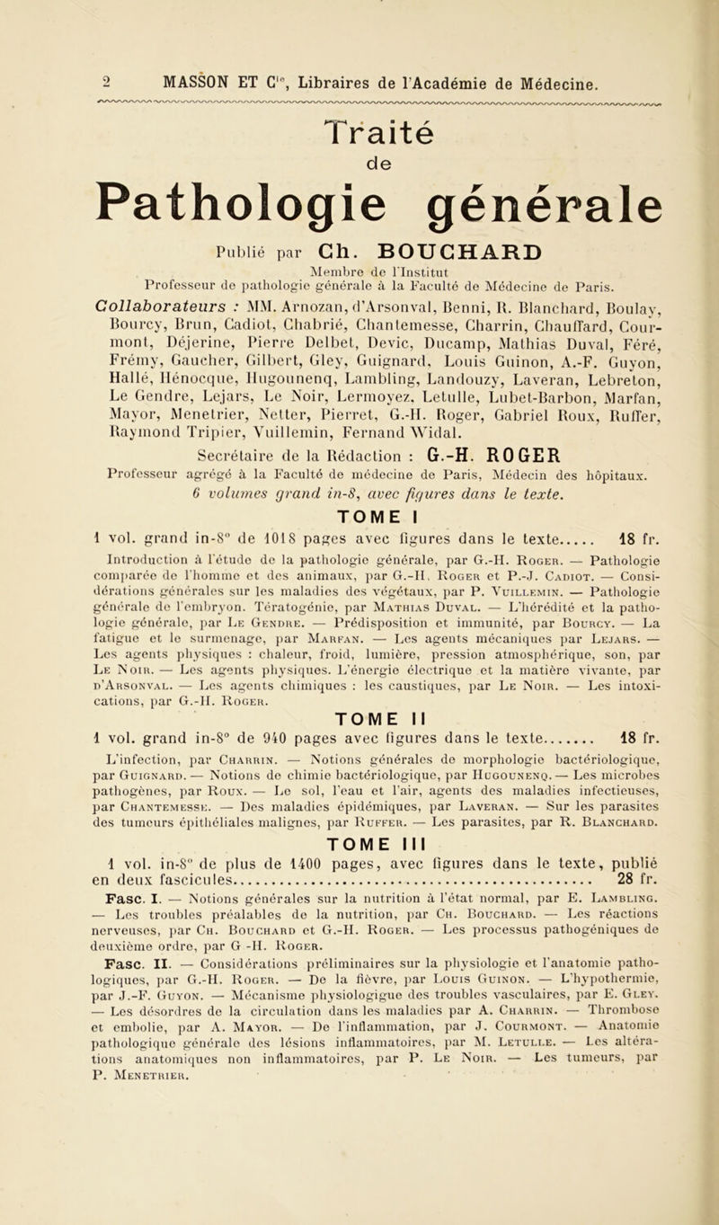 • » g r Traite de Pathologie générale Publié par Ch. BOUCHARD Membre de l'Institut Professeur de pathologie générale à la Faculté de Médecine de Paris. Collaborateurs : MM. Arnozan, d’Arsonval, Benni, R. Blanchard, Boulay, Bourcy, Brun, Gadiot, Ghabrié, Chantemesse, Gharrin, Chauffard, Cour- mont, Déjerine, Pierre Delbet, Dévie, Ducamp, Mathias Duval, Féré, Frémy, Gaucher, Gilbert, Gley, Guignard, Louis Guinon, A.-F. Guyon, Hallé, Hénocque, Hugounenq, Lambling, Landouzy, Laveran, Lebreton, Le Gendre, Lejars, Le Noir, Lermoyez. Letulle, Lubet-Barbon, Marfan, Mayor, Menetrier, Netter, Pierret, G.-IL Roger, Gabriel Roux, Ruffer, Raymond Tripier, Vuillemin, Fernand Widal. Secrétaire de la Rédaction : G.-H. ROGER Professeur agrégé à la Faculté de médecine de Paris, Médecin des hôpitaux. 6 volumes grand in-8, avec figures dans le texte. TOME I 1 vol. grand in-8° de 1018 pages avec figures dans le texte 18 fr. Introduction à l'étude de la pathologie générale, par G.-H. Roger. — Pathologie comparée de l'homme et des animaux, par G.-H. Roger et P.-J. Cadiot. — Consi- dérations générales sur les maladies des végétaux, par P. Vuillemin. — Pathologie générale de l’embryon. Tératogénie, par Mathias Duval. — L’hérédité et la patho- logie générale, par Le Gendre. — Prédisposition et immunité, par Bourcy. — La fatigue et le surmenage, par Marfan. — Les agents mécaniques par Lejars. — Les agents physiques : chaleur, froid, lumière, pression atmosphérique, son, par Le Noir.— Les agents physiques. L’énergie électrique et la matière vivante, par d’Arsonval. — Les agents chimiques : les caustiques, par Le Noir. — Les intoxi- cations, par G.-1I. Roger. TOME II 1 vol. grand in-8° de 940 pages avec figures dans le texte 18 fr. L’infection, par Charrin. — Notions générales de morphologie bactériologique, par Guignard.— Notions de chimie bactériologique, par Hugounenq.— Les microbes pathogènes, par Roux. — Le sol, l’eau et l’air, agents des maladies infectieuses, par Chantemesse. — Des maladies épidémiques, par Laveran. — Sur les parasites des tumeurs épithéliales malignes, par Ruffer. — Les parasites, par R. Blanchard. TOME III 1 vol. in-8° de plus de 1400 pages, avec figures dans le texte, publié en deux fascicules 28 fr. Fasc. I. — Notions générales sur la nutrition à l’état normal, par E. Lambling. — Les troubles préalables de la nutrition, par Ch. Bouchard. — Les réactions nerveuses, par Ch. Bouchard et G.-H. Roger. — Les processus pathogéniques de deuxième ordre, par G -H. Roger. Fasc. II. — Considérations préliminaires sur la physiologie et l’anatomie patho- logiques, par G.-H. Roger. — De la fièvre, par Louis Guinon. — L’hypothermie, par J.-F. Guyon. — Mécanisme pliysiologigue des troubles vasculaires, par E. Gley. — Les désordres de la circulation dans les maladies par A. Charrin. — Thrombose et embolie, par A. Mayor. — De l’inflammation, par J. Courmont. — Anatomie pathologique générale des lésions inflammatoires, par M. Letulle. — Les altéra- tions anatomiques non inflammatoires, par P. Le Noir. — Les tumeurs, par P. Menetrier.