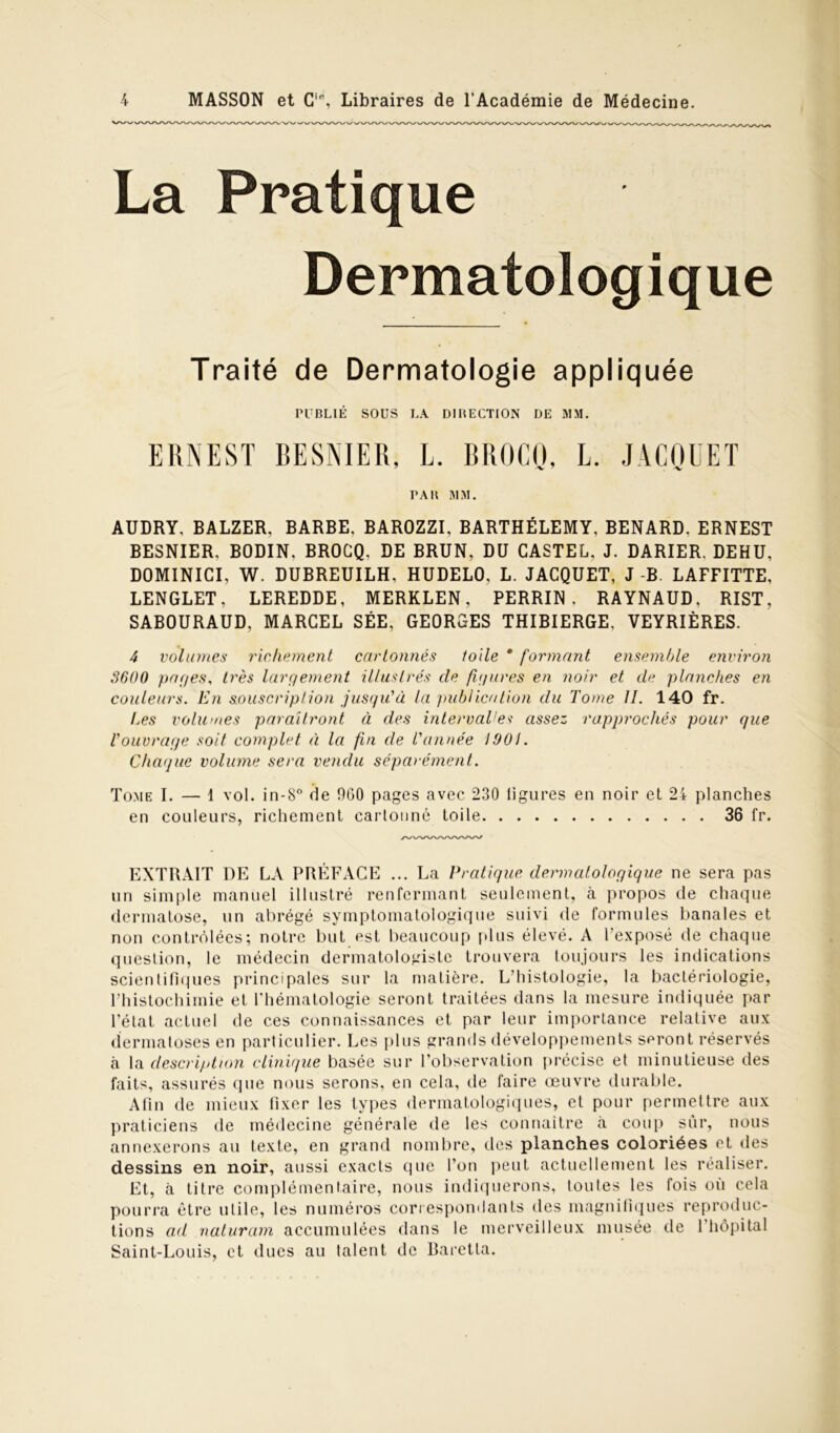 La Pratique Dermatologique Traité de Dermatologie appliquée PUBLIÉ SOUS LA DIRECTION DE MM. ERNEST BESNIER, L. BROCQ, L. JACQUET PAR MM. AUDRY. BALZER, BARBE. BAROZZI, BARTHÉLEMY, BENARD. ERNEST BESNIER. BODIN, BROCQ, DE BRUN, DU CASTEL, J. DARIER. DEHU, DOMINICI, W. DUBREUILH, HUDELO, L. JACQUET, J -B. LAFFITTE, LENGLET, LEREDDE, MERKLEN, PERRIN, RAYNAUD. RIST, SABOURAUD, MARCEL SÉE, GEORGES THIBIERGE, VEYRIÈRES. 4 volumes richement cartonnés toile * formant ensemble environ 3600 pages, très largement illustrés cle figures en noir et de planches en couleurs. En souscription jusqu'à la publication du Tome II. 140 fr. Les volumes paraîtront à des intervalles assez rapprochés pour que l'ouvrage soit complet à la fin de Tannée 1901. Chaque volume sera vendu séparément. Tome I. — 1 vol. in-8° de 9G0 pages avec 230 ligures en noir et 24 planches en couleurs, richement cartonné toile 36 fr. EXTRAIT DE LA PRÉFACE ... La Pratique dermatologique ne sera pas un simple manuel illustré renfermant seulement, à propos de chaque dermatose, un abrégé symptomatologique suivi de formules banales et non contrôlées; notre but est beaucoup plus élevé. A l’exposé de chaque question, le médecin dermatologiste trouvera toujours les indications scientifiques principales sur la matière. L’histologie, la bactériologie, l’histochimie et l’hématologie seront traitées dans la mesure indiquée par l’état actuel de ces connaissances et par leur importance relative aux dermatoses en particulier. Les plus grands développements seront réservés à la description clinique basée sur l'observation précise et minutieuse des faits, assurés que nous serons, en cela, de faire œuvre durable. Afin de mieux fixer les types dermatologiques, et pour permettre aux praticiens de médecine générale de les connaître à coup sur, nous annexerons au texte, en grand nombre, des planches coloriées et des dessins en noir, aussi exacts que l’on peut actuellement les réaliser. Et, à titre complémentaire, nous indiquerons, toutes les fois où cela pourra être utile, les numéros correspondants des magnifiques reproduc- tions ad naturam accumulées dans le merveilleux musée de l’hôpital Saint-Louis, et dues au talent de Baretla.