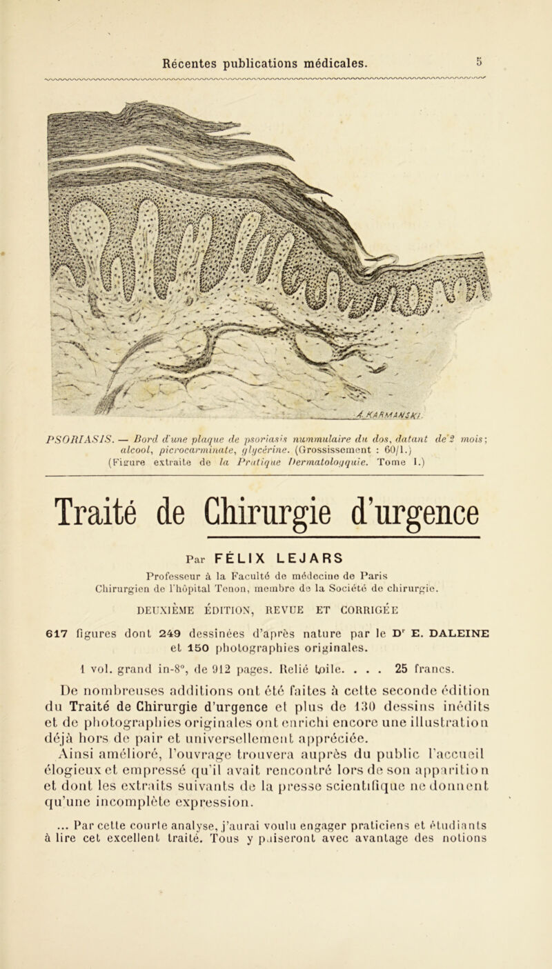 PSORIASJS. — Bord d'une plaque de psoriasis nummulaire du dos, datant de 2 mois; alcool, picrocarminate, glycérine. (Grossissement : 60/1.) (Figure extraite de la Pratique Permatoloqquie. Tome 1.) Traité de Chirurgie d’urgence Par FÉLIX LEJARS Professeur à la Faculté de médecine do Paris Chirurgien de l'hôpital Tenon, membre de la Société de chirurgie. DEUXIÈME ÉDITION, REVUE ET CORRIGEE 617 figures dont 249 dessinées d’après nature par le Dr E. DALEINE et 150 photographies originales. 1 vol. grand in-8°, de 912 pages. Relié Utile. ... 25 francs. De nombreuses additions ont été faites à celte seconde édition du Traité de Chirurgie d’urgence et plus de 130 dessins inédits et de photographies originales ont enrichi encore une illustration déjà hors de pair et universellement appréciée. Ainsi amélioré, l’ouvrage trouvera auprès du public l'accueil élogieuxet empressé qu'il avait rencontré lors de son apparition et dont les extraits suivants de la presse scientifique ne donnent qu’une incomplète expression. ... Par cetle courte analyse, j’aurai voulu engager praticiens et étudiants à lire cet excellent traité. Tous y puiseront avec avantage des notions