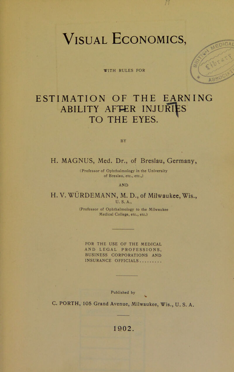Visual Economics, WITH RULES FOR ESTIMATION OF THE EARNING ABILITY AFTER INJURIES TO THE EYES. BY H. MAGNUS, Med, Dr., of Breslau, Germany, (Professor of Ophthalmology in the University of Breslau, etc., etc.,) AND H. V. WURDEMANN, M. D., of Milwaukee, Wis., U. S. A., (Professor of Ophthalmology to the Milwaukee Medical College, etc., etc.) FOR THE USE OF THE MEDICAL AND LEGAL PROFESSIONS, BUSINESS CORPORATIONS AND INSURANCE OFFICIALS Published by C. PORTH, 105 Grand Avenue, Milwaukee, Wis., U. S. A. 1902.