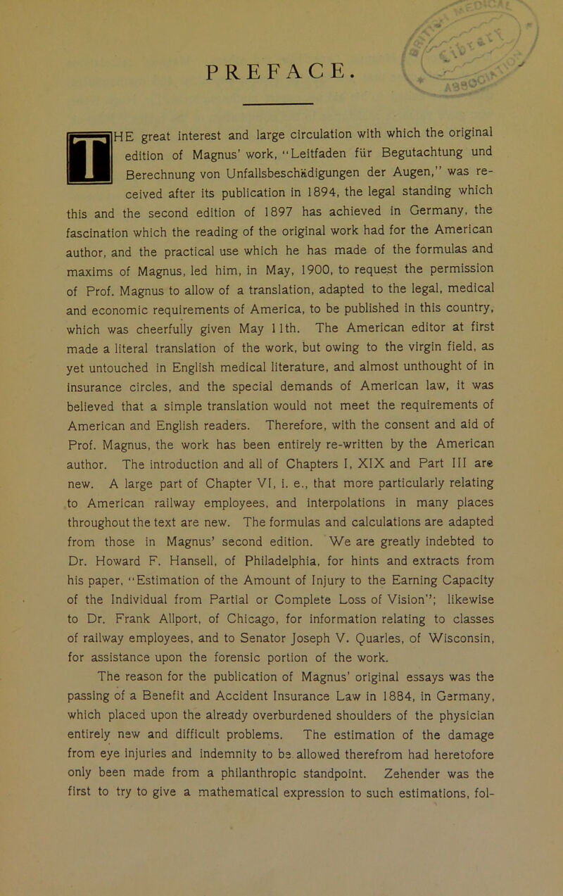 PREFACE. T HE great interest and large circulation with which the original edition of Magnus' work, “Leitfaden fiir Begutachtung und Berechnung von Unfallsbeschiidigungen der Augen,” was re- ceived after its publication in 1894, the legal standing which this and the second edition of 1897 has achieved in Germany, the fascination which the reading of the original work had for the American author, and the practical use which he has made of the formulas and maxims of Magnus, led him, in May, 1900, to request the permission of Prof. Magnus to allow of a translation, adapted to the legal, medical and economic requirements of America, to be published in this country, which was cheerfully given May 1 1th. The American editor at first made a literal translation of the work, but owing to the virgin field, as yet untouched in English medical literature, and almost unthought of in insurance circles, and the special demands of American law, it was believed that a simple translation would not meet the requirements of American and English readers. Therefore, with the consent and aid of Prof. Magnus, the work has been entirely re-written by the American author. The introduction and all of Chapters I, XIX and Part III are new. A large part of Chapter VI, i. e., that more particularly relating to American railway employees, and interpolations in many places throughout the text are new. The formulas and calculations are adapted from those in Magnus’ second edition. We are greatly indebted to Dr. Howard F. Hansell, of Philadelphia, for hints and extracts from his paper, “Estimation of the Amount of Injury to the Earning Capacity of the Individual from Partial or Complete Loss of Vision’’; likewise to Dr. Frank Allport, of Chicago, for information relating to classes of railway employees, and to Senator Joseph V. Quarles, of Wisconsin, for assistance upon the forensic portion of the work. The reason for the publication of Magnus’ original essays was the passing of a Benefit and Accident Insurance Law in 1884, in Germany, which placed upon the already overburdened shoulders of the physician entirely new and difficult problems. The estimation of the damage from eye injuries and indemnity to be allowed therefrom had heretofore only been made from a philanthropic standpoint. Zehender was the first to try to give a mathematical expression to such estimations, fol-