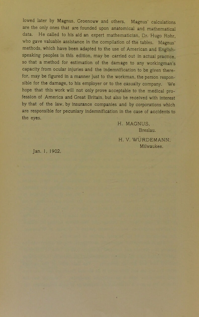 lowed later by Magnus, Groenouw and others. Magnus’ calculations are the only ones that are founded upon anatomical and mathematical data. He called to his aid an expert mathematician, Dr. Hugo Rohr, who gave valuable assistance in the compilation of the tables. Magnus’ methods, which have been adapted to the use of American and English- speaking peoples in this edition, may be carried out in actual practice, so that a method for estimation of the damage to any workingman’s capacity from ocular injuries and the indemnification to be given there- for, may be figured in a manner just to the workman, the person respon- sible for the damage, to his employer or to the casualty company. We hope that this work will not only prove acceptable to the medical pro- fession of America and Great Britain, but also be received with interest by that of the law, by insurance companies and by corporations which are responsible for pecuniary indemnification in the case of accidents to the eyes. H. MAGNUS, Breslau. H. V. WURDEMANN, Milwaukee. Jan. 1, 1902.