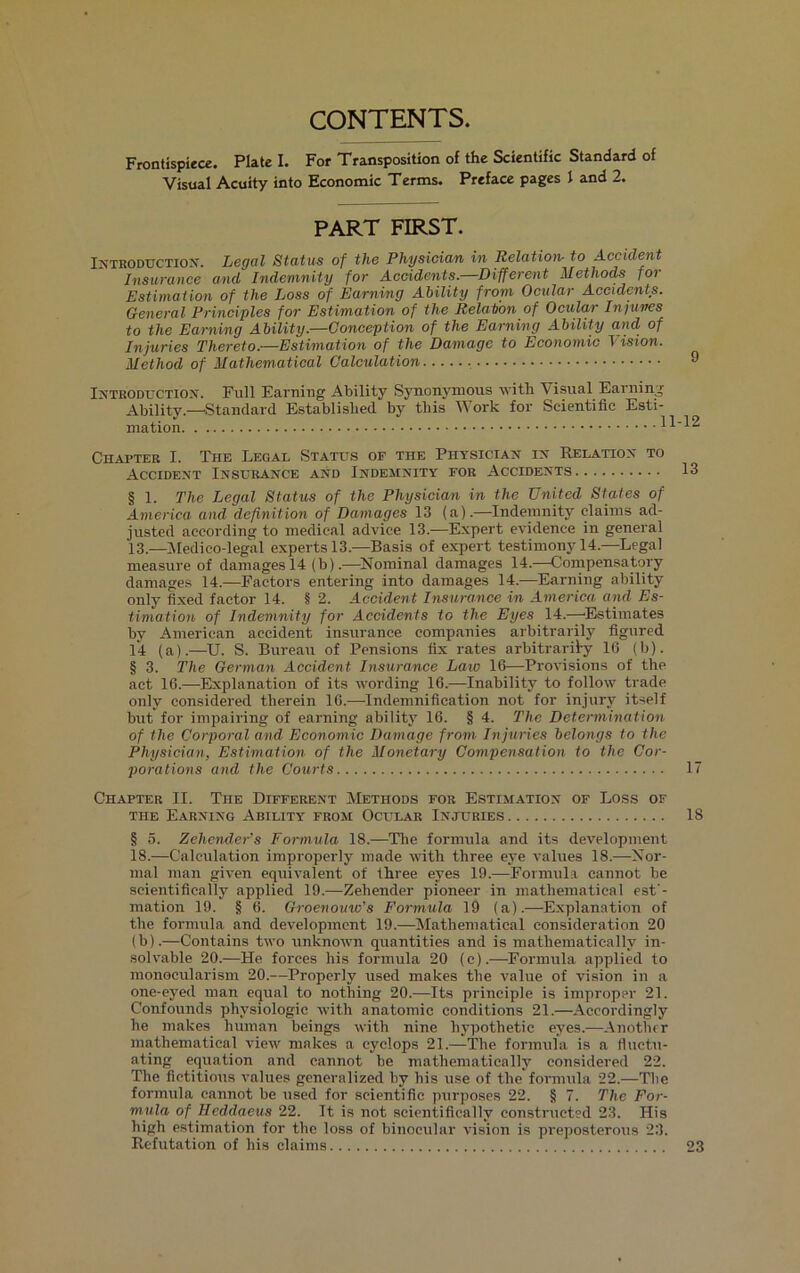 CONTENTS. Frontispiece. Plate I. For Transposition of the Scientific Standard of Visual Acuity into Economic Terms. Preface pages 1 and 2. PART FIRST. INTRODUCTION. Legal Status of the Physician in Relation- to Accident Insurance and Indemnity for Accidents.—Different Methods for Estimation of the Loss of Earning Ability from Ocular Accidents. General Principles for Estimation of the Relation of Ocular Injuries to the Earning Ability.—Conception of the Earning Ability and of Injuries Thereto.—Estimation of the Damage to Economic Vision. Method of Mathematical Calculation ® Introduction. Full Earning Ability Synonymous with \ isual Earning Ability.—Standard Established by this Work for Scientific Esti- mation 11-12 Chapter I. The Legal Status of the Physician in Relation to Accident Insurance and Indemnity for Accidents 13 § 1. The Legal Status of the Physician in the United Stales of America and definition of Damages 13 (a).—Indemnity claims ad- justed according to medical advice 13.—Expert evidence in general 13.—Medico-legal experts 13.—Basis of expert testimony 14.—Legal measure of damages 14 (b).—Nominal damages 14.—Compensatory damages 14.—Factors entering into damages 14.-—Earning ability only fixed factor 14. § 2. Accident Insurance in America and Es- timation of Indemnity for Accidents to the Eyes 14.—Estimates by American accident insurance companies arbitrarily figured 14 (a).—U. S. Bureau of Pensions fix rates arbitrarily 16 (b). § 3. The German Accident Insurance Law 16—Provisions of the act 16.—Explanation of its wording 16.—Inability to follow trade only considered therein 16.—Indemnification not for injury itself but for impairing of earning ability 16. § 4. The Determination of the Corporal and Economic Damage from Injuries belongs to the Physician, Estimation of the Monetary Compensation to the Cor- porations and the Courts 17 Chapter II. The Different Methods for Estimation of Loss of the Earning Ability from Ocular Injuries 18 § 5. Zehender’s Formula 18.—The formula and its development 18.—Calculation improperly made with three eye values 18.-—Nor- mal man given equivalent of three eyes 19.—Formula cannot be scientifically applied 19.—Zehender pioneer in mathematical est - mation 19. § 6. Groenouw's Formula 19 (a).—Explanation of the formula and development 19.—Mathematical consideration 20 (b).—Contains two unknown quantities and is mathematically in- solvable 20.—He forces his formula 20 (c).—Formula applied to monocularism 20.—Properly used makes the value of vision in a one-eyed man equal to nothing 20.—Its principle is improper 21. Confounds physiologic with anatomic conditions 21.—Accordingly he makes human beings with nine hypothetic eyes.—Another mathematical view makes a cyclops 21.—The formula is a fluctu- ating equation and cannot be mathematically considered 22. The fictitious values generalized by his use of the formula 22.—The formula cannot be used for scientific purposes 22. § 7. The For- mula of Hedclaeus 22. It is not scientifically constructed 23. His high estimation for the loss of binocular vision is preposterous 23. Refutation of his claims 23