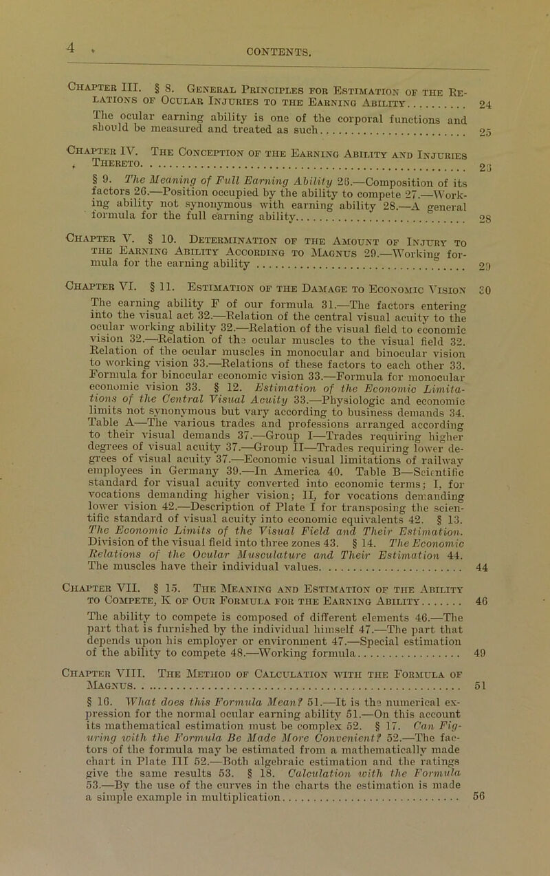 CONTENTS. Chapter III. § 8. General Principles for Estimation of the Re- lations of Ocular Injuries to the Earning Ability Ihe ocular earning ability is one of the corporal functions and should be measured and treated as such Chapter IV. The Conception of the Earning Ability and Injuries f Thereto § 9. The Meaning of Full Earning Ability 26.—Composition of its factors 2G.—Position occupied by the ability to compete 27.—Work- ing ability not synonymous with earning ability 28.—A general formula for the full earning ability Chapter V. § 10. Determination of the Amount of Injury to the Earning Ability According to Magnus 29—Working for- mula for the earning ability _ Chapter VI. § 11. Estimation of the Damage to Economic Vision The earning ability F of our formula 31.—The factors entering into the visual act 32.—Relation of the central visual acuity to the ocular working ability 32.—Relation of the visual field to economic vision 32.—Relation of the ocular muscles to the visual field 32. Relation of the ocular muscles in monocular and binocular vision to working vision 33.—Relations of these factors to each other 33. Formula for binocular economic vision 33.—Formula for monocular economic vision 33. § 12. Estimation of the Economic Limita- tions of the Central Visual Acuity 33.-—-Physiologic and economic limits not synonymous but vary according to business demands 34. Table A—The various trades and professions arranged according to their visual demands 37.—Group I—Trades requiring higher degrees of visual acuity 37.—Group II—Trades requiring lower de- grees of visual acuity 37.—Economic visual limitations of railway employees in Germany 39.—In America 40. Table B—Scientific standard for visual acuity converted into economic terms; I, for vocations demanding higher vision; II, for vocations demanding lower vision 42.—Description of Plate I for transposing the scien- tific standard of visual acuity into economic equivalents 42. § 13. The Economic Limits of the Visual Field and Their Estimation. Division of the visual field into three zones 43. § 14. The Economic Relations of the Ocular Musculature and Their Estimation 44. The muscles have their individual values Chapter VII. § 15. The Meaning and Estimation of the Ability to Compete, K of Our Formula for the Earning Ability The ability to compete is composed of different elements 46.—The part that is furnished by the individual himself 47.—The part that depends upon his employer or environment 47.—Special estimation of the ability to compete 48.—Working formula Chapter VIII. The Method of Calculation with the Formula of Magnus § 16. What does this Formula Mean? 51.-—-It is the numerical ex- pression for the normal ocular earning ability 61.—On this account its mathematical estimation must be complex 52. § 17. Can Fig- uring with the Formula Be Made More Convenient? 52.—The fac- tors of the formula may be estimated from a mathematically made chart in Plate III 52.—Both algebraic estimation and the ratings give the same results 53. § 18. Calculation with the Formula 53.—By the use of the curves in the charts the estimation is made a simple example in multiplication 24 25 23 28 29 30 44 46 49 51 56