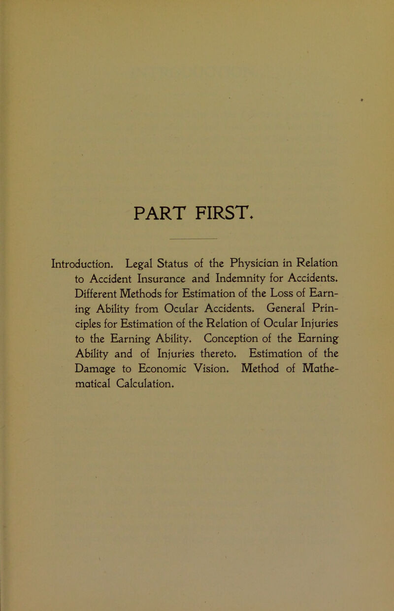 PART FIRST. Introduction. Legal Status of the Physician in Relation to Accident Insurance and Indemnity for Accidents. Different Methods for Estimation of the Loss of Earn- ing Ability from Ocular Accidents. General Prin- ciples for Estimation of the Relation of Ocular Injuries to the Earning Ability. Conception of the Earning Ability and of Injuries thereto. Estimation of the Damage to Economic Vision. Method of Mathe- matical Calculation.
