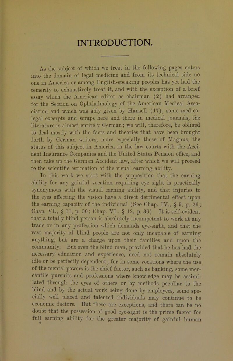INTRODUCTION. As the subject of which we treat in the following pages enters into the domain of legal medicine and from its technical side no one in America or among English-speaking peoples has yet had the temerity to exhaustively treat it, and with the exception of a brief essay which the American editor as chairman (2) had arranged for the Section on Ophthalmology of the American Medical Asso- ciation and which was ably given by Hansell (17), some medico- legal excerpts and scraps here and there in medical journals, the literature is almost entirely German; we will, therefore, be obliged to deal mostly with the facts and theories that have been brought forth by German writers, more especially those of Magnus, the status of this subject in America in the law courts with the Acci- dent Insurance Companies and the United States Pension office, and then take up the German Accident law, after which we will proceed to the scientific estimation of the visual earning ability. In this work we start with the supposition that the earning ability for any gainful vocation requiring eye sight is practically synonymous with the visual earning ability, and that injuries to the eyes affecting the vision have a direct detrimental effect upon the earning capacity of the individual (See Chap. IV., § 9, p. 26; Chap. VI., § 11, p. 30; Chap. VI., § 12, p. 36). It is self-evident that a totally blind person is absolutely incompetent to work at any trade or in any profession which demands eye-sight, and that the vast majority of blind people are not only incapable of earning anything, but are a charge upon their families and upon the community. But even the blind man, provided that he has had the necessary education and experience, need not remain absolutely idle or be perfectly dependent; for in some vocations where the use of the mental powers is the chief factor, such as banking, some mer- cantile pursuits and professions where knowledge may be assimi- lated through the eyes of others or by methods peculiar to the blind and by the actual work being done by employees, some spe- cially well placed and talented individuals may continue to be economic factors. But these are exceptions, and there can be no doubt that the possession of good eye-sight is the prime factor for full earning ability for the greater majority of gainful human
