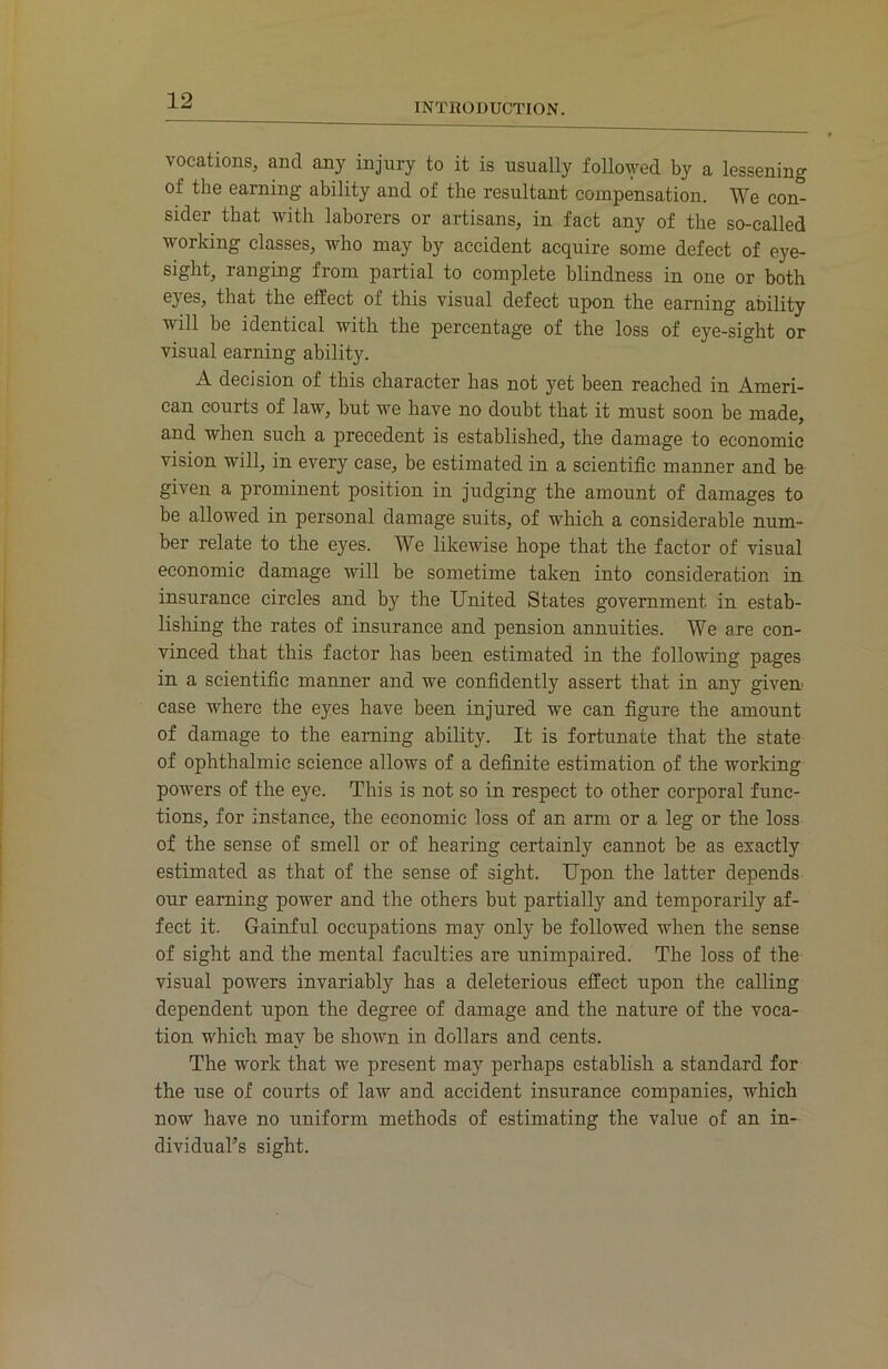 INTRODUCTION. vocations, and any injury to it is usually followed by a lessening of the earning ability and of the resultant compensation. We con- sider that with laborers or artisans, in fact any of the so-called working classes, who may by accident acquire some defect of eye- sight, ranging from partial to complete blindness in one or both eyes, that the effect of this visual defect upon the earning ability will be identical with the percentage of the loss of eye-sight or visual earning ability. A decision of this character has not yet been reached in Ameri- can courts of law, but we have no doubt that it must soon be made, and when such a precedent is established, the damage to economic vision will, in every case, be estimated in a scientific manner and be given a prominent position in judging the amount of damages to be allowed in personal damage suits, of which a considerable num- ber relate to the eyes. We likewise hope that the factor of visual economic damage will be sometime taken into consideration in insurance circles and by the United States government in estab- lishing the rates of insurance and pension annuities. We are con- vinced that this factor has been estimated in the following pages in a scientific manner and we confidently assert that in any given case where the eyes have been injured we can figure the amount of damage to the earning ability. It is fortunate that the state of ophthalmic science allows of a definite estimation of the working powers of the eye. This is not so in respect to other corporal func- tions, for instance, the economic loss of an arm or a leg or the loss of the sense of smell or of hearing certainly cannot be as exactly estimated as that of the sense of sight. Upon the latter depends our earning power and the others but partially and temporarily af- fect it. Gainful occupations may only be followed when the sense of sight and the mental faculties are unimpaired. The loss of the visual powers invariably has a deleterious effect upon the calling dependent upon the degree of damage and the nature of the voca- tion which may be shown in dollars and cents. The work that we present may perhaps establish a standard for the use of courts of law and accident insurance companies, which now have no uniform methods of estimating the value of an in- dividual’s sight.