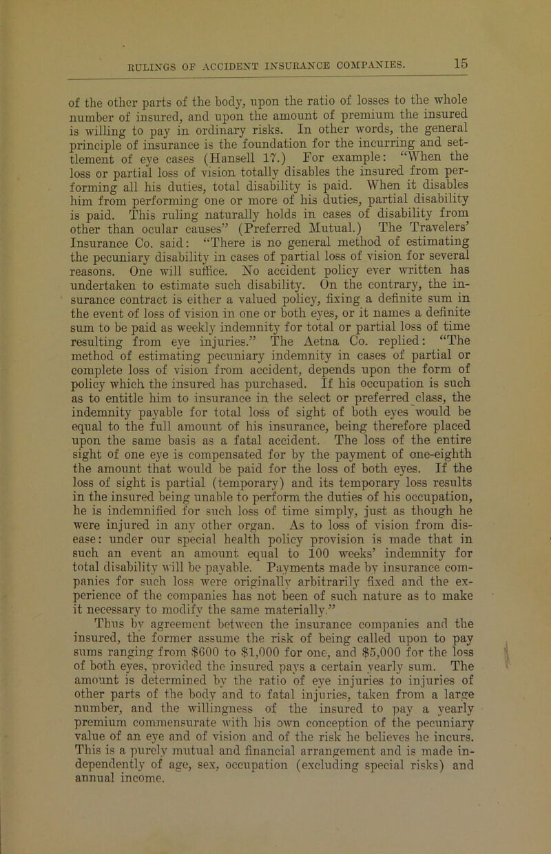 RULINGS OF ACCIDENT INSURANCE COMPANIES. of the other parts of the body, upon the ratio of losses to the whole number of insured, and upon the amount of premium the insured is willing to pay in ordinary risks. In other words, the general principle of insurance is the foundation for the incurring and set- tlement of eye cases (Hansell 17.) For example: “When the loss or partial loss of vision totally disables the insured from per- forming all his duties, total disability is piaid. When it disables him from performing one or more of his duties, partial disability is paid. This ruling naturally holds in cases of disability from other than ocular causes” (Preferred Mutual.) The Travelers’ Insurance Co. said: “There is no general method of estimating the pecuniary disability in cases of partial loss of vision for several reasons. One will suffice. No accident policy ever written has undertaken to estimate such disability. On the contrary, the in- surance contract is either a valued policy, fixing a definite sum in the event of loss of vision in one or both eyes, or it names a definite sum to be paid as weekly indemnity for total or partial loss of time resulting from eye injuries.” The Aetna Co. replied: “The method of estimating pecuniary indemnity in cases of partial or complete loss of vision from accident, depends upon the form of policy which the insured has purchased. If his occupation is such as to entitle him to insurance in the select or preferred class, the indemnity payable for total loss of sight of both eyes would be equal to the full amount of his insurance, being therefore placed upon the same basis as a fatal accident. The loss of the entire sight of one eye is compensated for by the payment of one-eighth the amount that would be paid for the loss of both eyes. If the loss of sight is partial (temporary) and its temporary loss results in the insured being unable to perform the duties of his occupation, he is indemnified for such loss of time simply, just as though he were injured in any other organ. As to loss of vision from dis- ease: under our special health policy provision is made that in such an event an amount equal to 100 weeks’ indemnity for total disability will be payable. Payments made by insurance com- panies for such loss were originally arbitrarily fixed and the ex- perience of the companies has not been of such nature as to make it necessary to modify the same materially.” Thus by agreement between the insurance companies and the insured, the former assume the risk of being called upon to pay sums ranging from $600 to $1,000 for one, and $5,000 for the loss of both eyes, provided the insured pays a certain yearly sum. The amount is determined by the ratio of eye injuries to injuries of other parts of the body and to fatal injuries, taken from a large number, and the willingness of the insured to pay a yearly premium commensurate with his own conception of the pecuniary value of an eye and of vision and of the risk he believes he incurs. This is a purely mutual and financial arrangement and is made in- dependently of ago, sex, occupation (excluding special risks) and annual income.