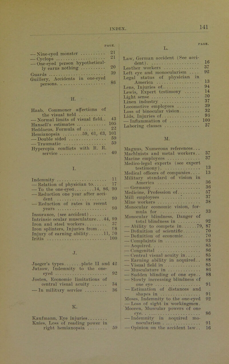 PACE. — Nme-eved monster — Cyclops ■ • • -1 — One-eyed person hypothetical- ly earns nothing 20 Guards ^9 Guillery, Accidents in one-eyed persons 86 H. Haab, Commoner affections of the visual field — Normal limits of visual field.. 43 Hansell’s estimates 105 Heddaeus, Formula of ... . 22 Hemianopsia 59, 61, 63, 101 — Double sided ...» 59 — Traumatic 59 Hyperopia conflicts with R. K. service 40 I. Indemnity 11 — Relation of physician to 17 — To the one-eyed 14, 86, 90 — Reduction one year after acci- dent 90 — Reduction of rates in recent years 90 Insurance, (see accident) Intrinsic ocular musculature.. .44, 99 Iron and steel workers 37 Iron splinters, Injuries from. ... 98 Injury of earning ability 11, 90 Iritis 100 J. Jaeger’s types plate II and 42 Jatzow, Indemnity to the one- eyed 92 Josten, Economic limitations of central visual acuity 34 — In military service 30 K. Kaufmann, Eye injuries Ivnies. Loss of reading power in right hemianopsia 59 PACE. L. Law, German accident (See acci- dent ) { Lea ther workers | Left eye and monoeularism .... 1 Legal status of physician in America [ Lens, Injuries of | Lewis, Expert testimony | Linen industry Locomotive employees Loss of binocular vision Lids, Injuries of — Inflammation of | Laboring classes 16 37 92 13 94 14 30 37 39 32 98 100 37 M. Magnus, Numerous references.. . Machinists and metal workers.. 37 Marine employees 37 Medico-legal experts (see expert testimony) 13 Medical officers of companies.... 13 Military standard of vision in America 36 — Germany 36 Medicine, Profession of 57 Mill employees I 37 Mine workers 38 Monocular economic vision, for- mula for 33 Monocular blindness, Danger of total blindness in 92 | —-Ability to compete in 79, 87 — Definition of scientific 70 — Definition of economic 70 | — Complaints in 93 — Acquired 85 :—- Congenital 86 — Central visual acuity in. .... . 85 — Earning ability in acquired.. 88 — Visual field in 85 : —Musculature in 86 -—Sudden blinding of one eye.. 88 — Slowly increasing blindness of one eye 91 — Estimation of distances and shapes in 91 Moses. Indemnity to the one-eyed 92 —-Loss of sight in workingmen. Mooren, Muscular powers of one eye 86 — Indemnity in acquired mo- noeularism . 91 — Opinion on the accident law.. 16