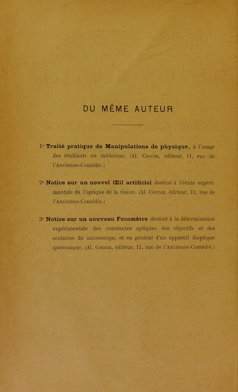 DU MÊME AUTEUR lü Traité pratique de Manipulations de physique, à l'usage des étudiants en médecine. (Al. Coccoz, éditeur, 11, rue de l’Ancienne-Comédie.) 2° Notice sur un nouvel Œil artificiel destiné à l’étude expéri- mentale de l’optique de la vision. (Al. Coccoz, éditeur, 11, rue de l’Ancienne-Comédie.) s 3° Notice sur un nouveau Focomètre destiné à la détermination expérimentale des constantes optiques des objectifs et des oculaires de microscope, et en général d’un appareil dioptique