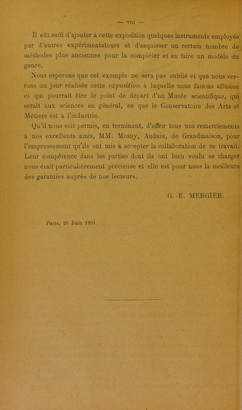 Il eût suffi d’ajouter à cette exposition quelques instruments employés par d’autres expérimentateurs et d’esquisser un certain nombre de méthodes plus anciennes pour la compléter et en faire un modèle du genre. Nous espérons que cet exemple ne sera pas oublié et que nous ver- rons un jour réalisée cette exposition à laquelle nous faisons allusion et qui pourrait être le point de départ d’un Musée scientifique, qui serait aux sciences en général, ce que le Conservatoire des Arts et Métiers est à l’industrie. Qu'il nous soit permis, en terminant, d’offrir tous nos remerciements à nos excellents amis, MM. Mosny, Audain, de Grandmaison, pour l’empressement qu’ils ont mis à accepter la collaboration de ce travail. Leur compétence dans les parties dont ils ont bien voulu se charger nous était particulièrement précieuse et elle est pour nous la meilleure des garanties auprès de nos lecteurs. G.-E. MERGIER. Paris, 20 Juin 1891.