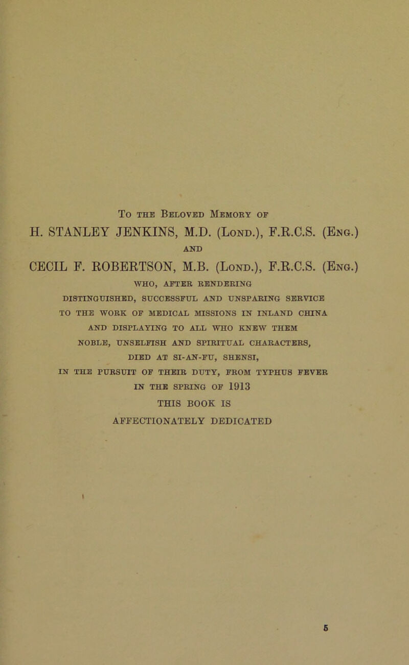 To the Beloved Memory of H. STANLEY JENKINS, M.D. (Lond.), F.R.C.S. (Eng.) AND CECIL F. ROBERTSON, M.B. (Lond.), F.R.C.S. (Eng.) WHO, AFTER RENDERING DISTINGUISHED, SUCCESSFUL AND UNSPARING SERVICE TO THE WORK OF MEDICAL MISSIONS IN INLAND CHINA AND DISPLAYING TO ALL WHO KNEW THEM NOBLE, UNSELFISH AND SPIRITUAL CHARACTERS, DIED AT SI-AN-FU, SHENSI, IN THE PURSUIT OF THEIR DUTY, FROM TYPHUS FEVER IN THE SPRING OF 1913 THIS BOOK IS AFFECTIONATELY DEDICATED i 6