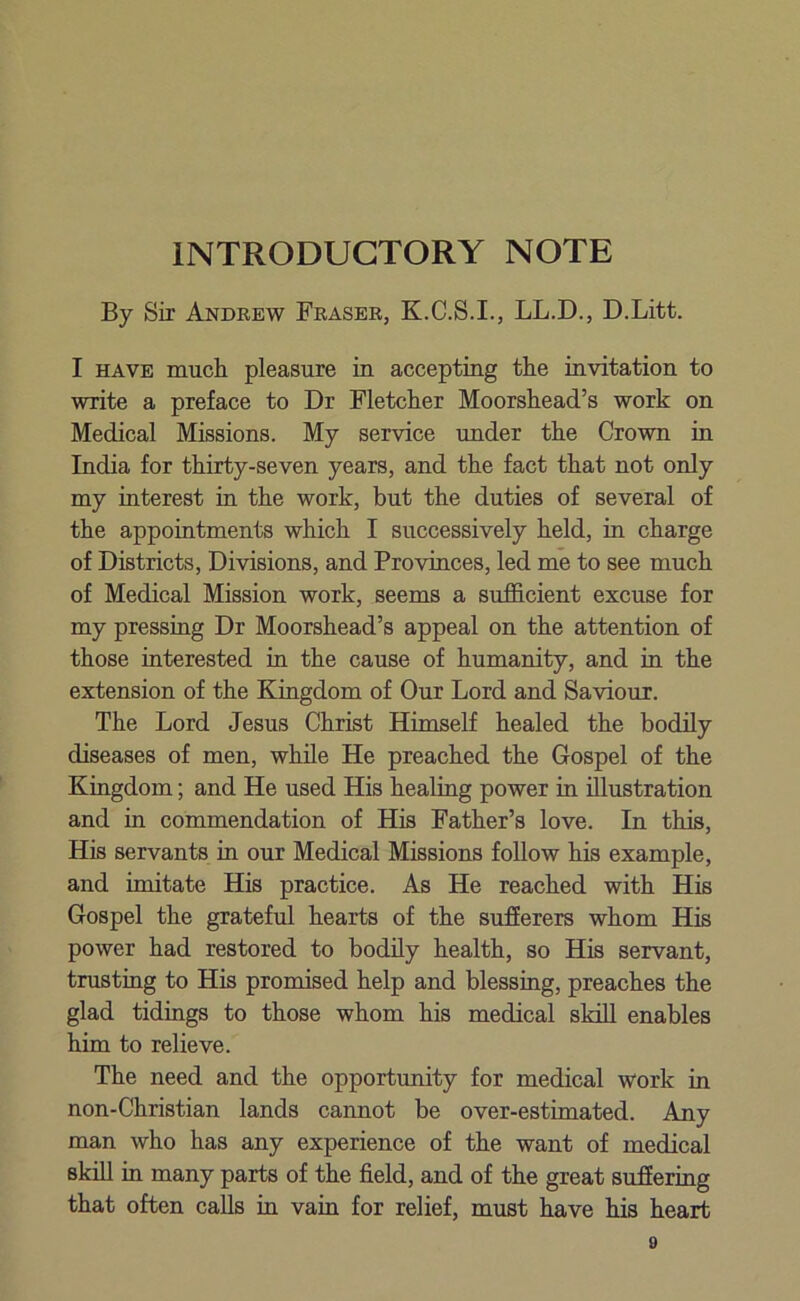 INTRODUCTORY NOTE By Sir Andrew Fraser, K.C.S.I., LL.D., D.Litt. I have much pleasure in accepting the invitation to write a preface to Dr Fletcher Moorshead’s work on Medical Missions. My service under the Crown in India for thirty-seven years, and the fact that not only my interest in the work, but the duties of several of the appointments which I successively held, in charge of Districts, Divisions, and Provinces, led me to see much of Medical Mission work, seems a sufficient excuse for my pressing Dr Moorshead’s appeal on the attention of those interested in the cause of humanity, and in the extension of the Kingdom of Our Lord and Saviour. The Lord Jesus Christ Himself healed the bodily diseases of men, while He preached the Gospel of the Kingdom; and He used His healing power in illustration and in commendation of His Father’s love. In this, His servants in our Medical Missions follow his example, and imitate His practice. As He reached with His Gospel the grateful hearts of the sufierers whom His power had restored to bodily health, so His servant, trusting to His promised help and blessing, preaches the glad tidings to those whom his medical skill enables him to relieve. The need and the opportunity for medical work in non-Christian lands cannot be over-estimated. Any man who has any experience of the want of medical skill in many parts of the field, and of the great suffering that often calls in vain for relief, must have his heart o