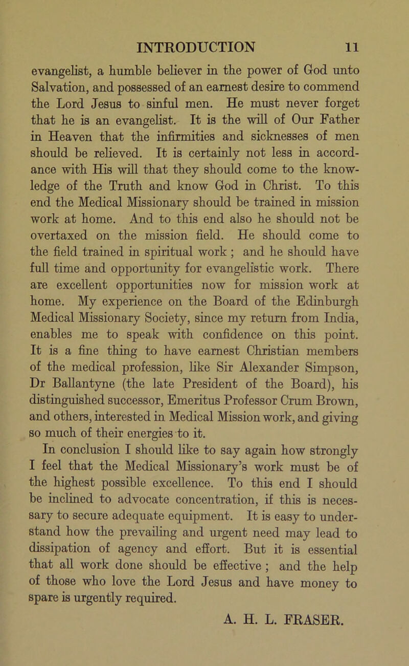evangelist, a humble believer in the power of God unto Salvation, and possessed of an earnest desire to commend the Lord Jesus to sinful men. He must never forget that he is an evangelist. It is the will of Our Father in Heaven that the infirmities and sicknesses of men should be relieved. It is certainly not less in accord- ance with His will that they should come to the know- ledge of the Truth and know God in Christ. To this end the Medical Missionary should be trained in mission work at home. And to this end also he should not be overtaxed on the mission field. He should come to the field trained in spiritual work; and he should have full time and opportunity for evangelistic work. There are excellent opportunities now for mission work at home. My experience on the Board of the Edinburgh Medical Missionary Society, since my return from India, enables me to speak with confidence on this point. It is a fine thing to have earnest Christian members of the medical profession, like Sir Alexander Simpson, Dr Ballantyne (the late President of the Board), his distinguished successor, Emeritus Professor Crum Brown, and others, interested in Medical Mission work, and giving so much of their energies to it. In conclusion I should like to say again how strongly I feel that the Medical Missionary’s work must be of the highest possible excellence. To this end I should be inclined to advocate concentration, if this is neces- sary to secure adequate equipment. It is easy to under- stand how the prevailing and urgent need may lead to dissipation of agency and effort. But it is essential that all work done should be effective ; and the help of those who love the Lord Jesus and have money to spare is urgently required. A. H. L. ERASER.
