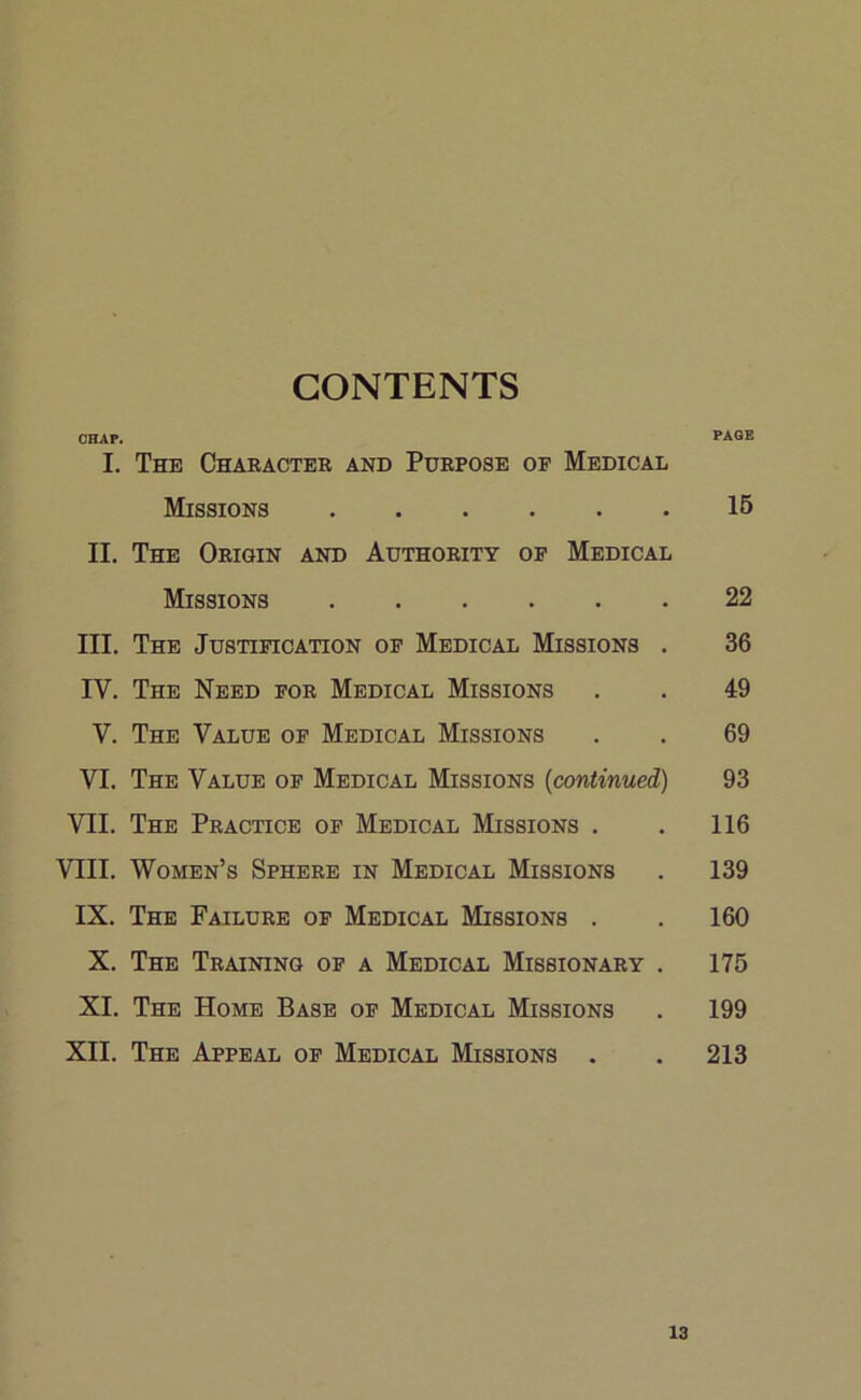 CONTENTS OHAF. PAGE I. The Character and Purpose of Medical Missions 15 II. The Origin and Authority of Medical Missions 22 III. The Justification of Medical Missions . 36 IV. The Need for Medical Missions . . 49 V. The Value of Medical Missions . . 69 VI. The Value of Medical Missions (continued) 93 VII. The Practice of Medical Missions . . 116 VIII. Women’s Sphere in Medical Missions . 139 IX. The Failure of Medical Missions . . 160 X. The Training of a Medical Missionary . 175 XI. The Home Base of Medical Missions . 199 XII. The Appeal of Medical Missions . . 213