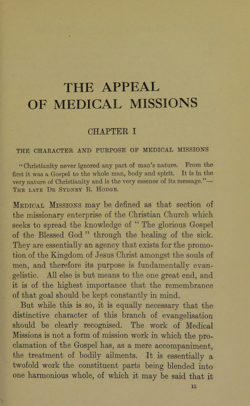 THE APPEAL OF MEDICAL MISSIONS CHAPTER I THE CHARACTER AND PURPOSE OF MEDICAL MISSIONS “ Christianity never ignored any part of man’s nature. From the first it was a Gospel to the whole man, body and spirit. It is in the very nature of Christianity and is the very essenoe of its message.”— The late Dr Sydney R. Hodge. Medical Missions may be defined as that section of the missionary enterprise of the Christian Church which seeks to spread the knowledge of “ The glorious Gospel of the Blessed God ” through the healing of the sick. They are essentially an agency that exists for the promo- tion of the Kingdom of Jesus Christ amongst the souls of men, and therefore its purpose is fundamentally evan- gelistic. All else is but means to the one great end, and it is of the highest importance that the remembrance of that goal should be kept constantly in mind. But while this is so, it is equally necessary that the distinctive character of this branch of evangelisation should be clearly recognised. The work of Medical Missions is not a form of mission work in which the pro- clamation of the Gospel has, as a mere accompaniment, the treatment of bodily ailments. It is essentially a twofold work the constituent parts being blended into one harmonious whole, of which it may be said that it