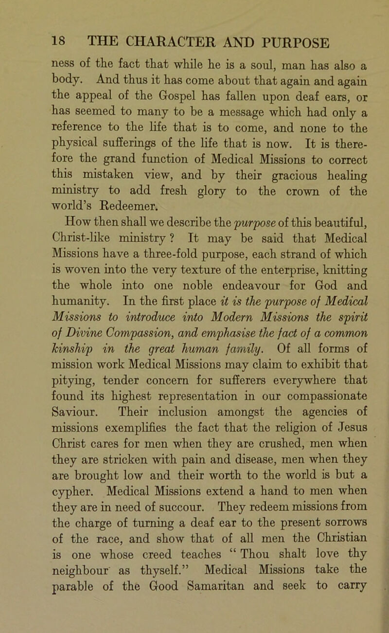 ness of the fact that while he is a soul, man has also a body. And thus it has come about that again and again the appeal of the Gospel has fallen upon deaf ears, or has seemed to many to be a message which had only a reference to the life that is to come, and none to the physical sufferings of the life that is now. It is there- fore the grand function of Medical Missions to correct this mistaken view, and by their gracious healing ministry to add fresh glory to the crown of the world’s Redeemer. How then shall we describe the purpose of this beautiful, Christ-like ministry ? It may be said that Medical Missions have a three-fold purpose, each strand of which is woven into the very texture of the enterprise, knitting the whole into one noble endeavour for God and humanity. In the first place it is the purpose of Medical Missions to introduce into Modern Missions the spirit of Divine Compassion, and emphasise the fact of a common kinship in the great human family. Of all forms of mission work Medical Missions may claim to exhibit that pitying, tender concern for sufferers everywhere that found its highest representation in our compassionate Saviour. Their inclusion amongst the agencies of missions exemplifies the fact that the religion of Jesus Christ cares for men when they are crushed, men when they are stricken with pain and disease, men when they are brought low and their worth to the world is but a cypher. Medical Missions extend a hand to men when they are in need of succour. They redeem missions from the charge of turning a deaf ear to the present sorrows of the race, and show that of all men the Christian is one whose creed teaches “ Thou shalt love thy neighbour as thyself.” Medical Missions take the parable of the Good Samaritan and seek to carry