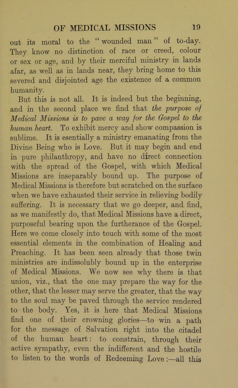 out its moral to the “ wounded man ” of to-day. They know no distinction of race or creed, colour or sex or age, and by their merciful ministry in lands afar, as well as in lands near, they bring home to this severed and disjointed age the existence of a common humanity. But this is not all. It is indeed but the beginning, and in the second place we find that the purpose of Medical Missions is to pave a way for the Gospel to the human heart. To exhibit mercy and show compassion is sublime. It is esentially a ministry emanating from the Divine Being who is Love. But it may begin and end in pure philanthropy, and have no direct connection with the spread of the Gospel, with which Medical Missions are inseparably bound up. The purpose of Medical Missions is therefore but scratched on the surface when we have exhausted their service in relieving bodily suffering. It is necessary that we go deeper, and find, as we manifestly do, that Medical Missions have a direct, purposeful bearing upon the furtherance of the Gospel. Here we come closely into touch with some of the most essential elements in the combination of Healing and Preaching. It has been seen already that those twin ministries are indissolubly bound up in the enterprise of Medical Missions. We now see why there is that union, viz., that the one may prepare the way for the other, that the lesser may serve the greater, that the way to the soul may be paved through the service rendered to the body. Yes, it is here that Medical Missions find one of their crowning glories—to win a path for the message of Salvation right into the citadel of the human heart: to constrain, through their active sympathy, even the indifferent and the hostile to listen to the words of Redeeming Love:—all this