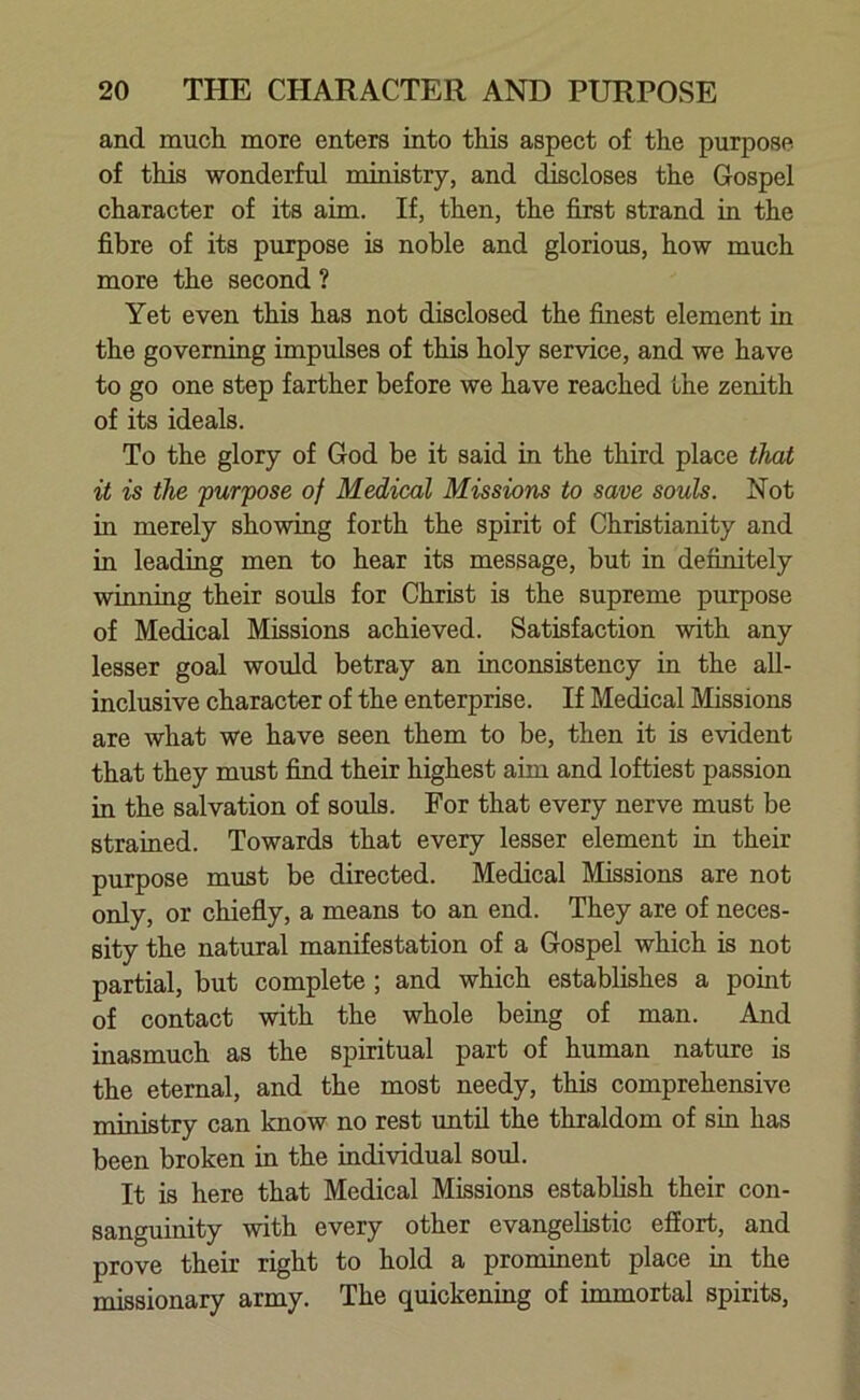 and much more enters into this aspect of the purpose of this wonderful ministry, and discloses the Gospel character of its aim. If, then, the first strand in the fibre of its purpose is noble and glorious, how much more the second ? Yet even this has not disclosed the finest element in the governing impulses of this holy service, and we have to go one step farther before we have reached the zenith of its ideals. To the glory of God be it said in the third place that it is the purpose of Medical Missions to save souls. Not in merely showing forth the spirit of Christianity and in leading men to hear its message, but in definitely winning their souls for Christ is the supreme purpose of Medical Missions achieved. Satisfaction with any lesser goal would betray an inconsistency in the all- inclusive character of the enterprise. If Medical Missions are what we have seen them to be, then it is evident that they must find their highest aim and loftiest passion in the salvation of souls. For that every nerve must be strained. Towards that every lesser element in their purpose must be directed. Medical Missions are not only, or chiefly, a means to an end. They are of neces- sity the natural manifestation of a Gospel which is not partial, but complete ; and which establishes a point of contact with the whole being of man. And inasmuch as the spiritual part of human nature is the eternal, and the most needy, this comprehensive ministry can know no rest until the thraldom of sin has been broken in the individual soul. It is here that Medical Missions establish their con- sanguinity with every other evangelistic effort, and prove their right to hold a prominent place in the missionary army. The quickening of immortal spirits,