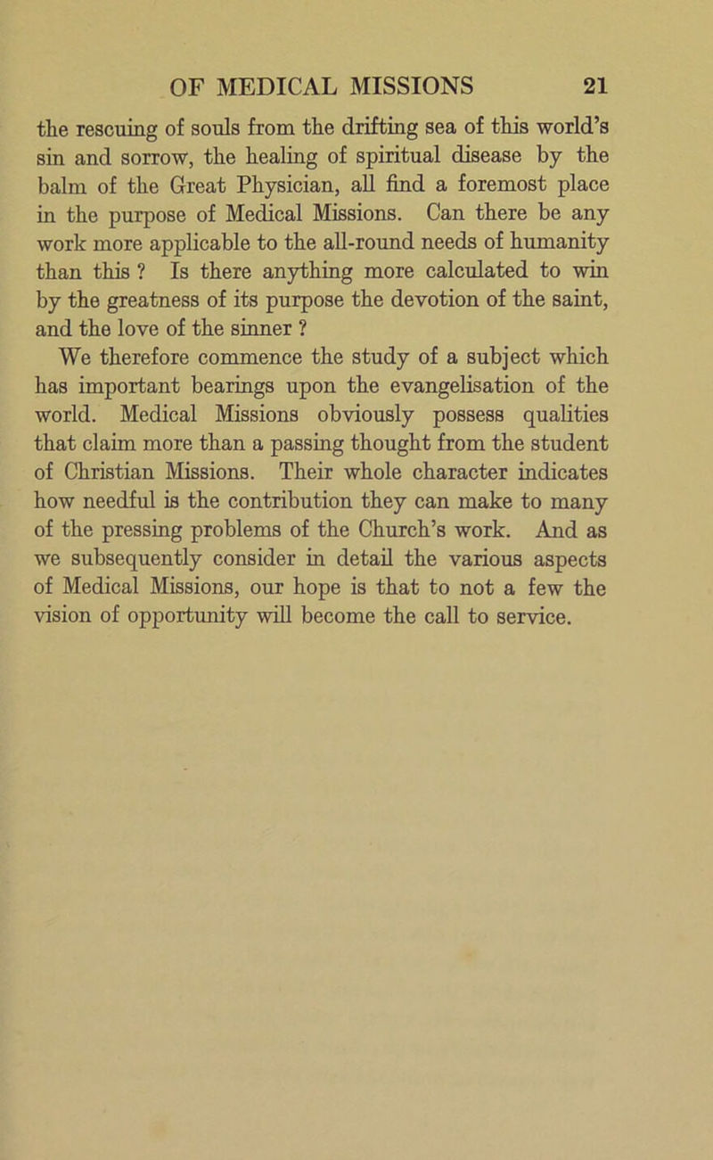 the rescuing of souls from the drifting sea of this world’s sin and sorrow, the healing of spiritual disease by the balm of the Great Physician, all find a foremost place in the purpose of Medical Missions. Can there be any work more applicable to the all-round needs of humanity than this ? Is there anything more calculated to win by the greatness of its purpose the devotion of the saint, and the love of the sinner ? We therefore commence the study of a subject which has important bearings upon the evangelisation of the world. Medical Missions obviously possess qualities that claim more than a passing thought from the student of Christian Missions. Their whole character indicates how needful is the contribution they can make to many of the pressing problems of the Church’s work. And as we subsequently consider in detail the various aspects of Medical Missions, our hope is that to not a few the vision of opportunity will become the call to service.