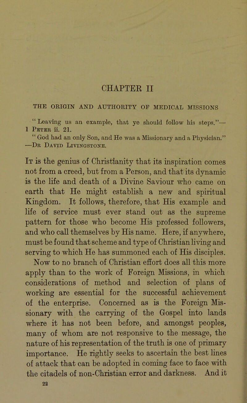 CHAPTER II THE ORIGIN AND AUTHORITY OF MEDICAL MISSIONS “ Leaving us an example, that ye should follow his steps.”— 1 Petek ii. 21. “ God had an only Son, and He was a Missionary and a Physician.” —Dr David Livingstone. It is the genius of Christianity that its inspiration comes not from a creed, but from a Person, and that its dynamic is the life and death of a Divine Saviour who came on earth that He might establish a new and spiritual Kingdom. It follows, therefore, that His example and life of service must ever stand out as the supreme pattern for those who become His professed followers, and who call themselves by His name. Here, if anywhere, must be found that scheme and type of Christian living and serving to which He has summoned each of His disciples. Now to no branch of Christian effort does all this more apply than to the work of Foreign Missions, in which considerations of method and selection of plans of working are essential for the successful achievement of the enterprise. Concerned as is the Foreign Mis- sionary with the carrying of the Gospel into lands where it has not been before, and amongst peoples, many of whom are not responsive to the message, the nature of his representation of the truth is one of primary importance. He rightly seeks to ascertain the best lines of attack that can be adopted in coming face to face with the citadels of non-Christian error and darkness. And it